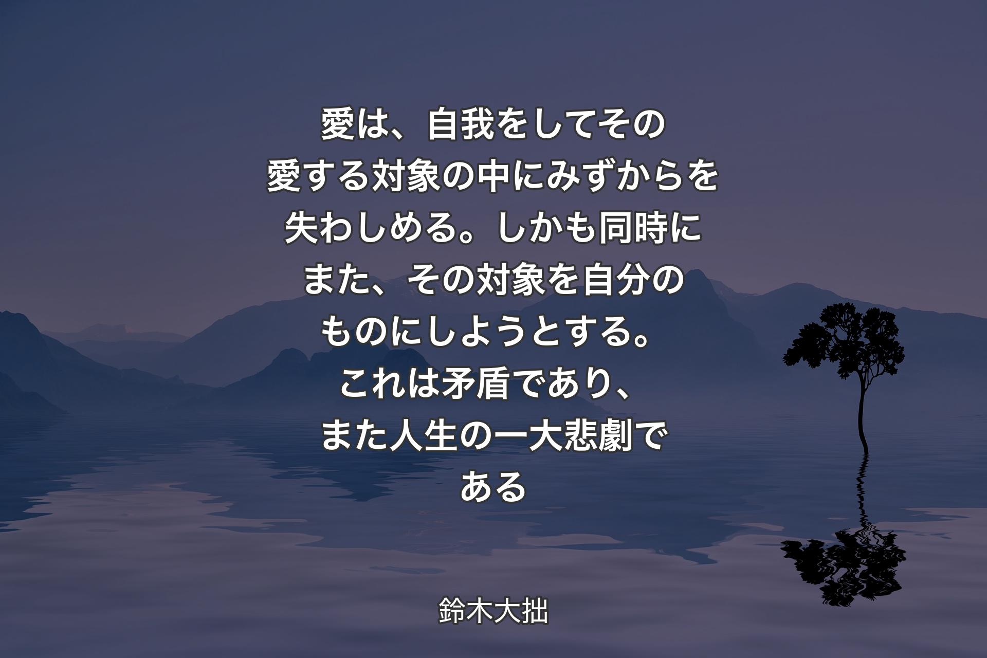 【背景4】愛は、自我をしてその愛する対象の中にみずからを失わしめる。しかも同時にまた、その対象を自分のものにしようとする。これは矛盾であり、また人生の一大悲劇である - 鈴木大拙