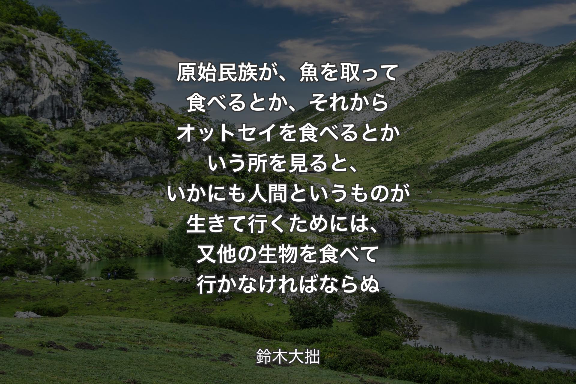 【背景1】原始民族が、魚を取って食べるとか、それからオットセイを食べるとかいう所を見ると、いかにも人間というものが生きて行くためには、又他の生物を食べて行かなければならぬ - 鈴木大拙