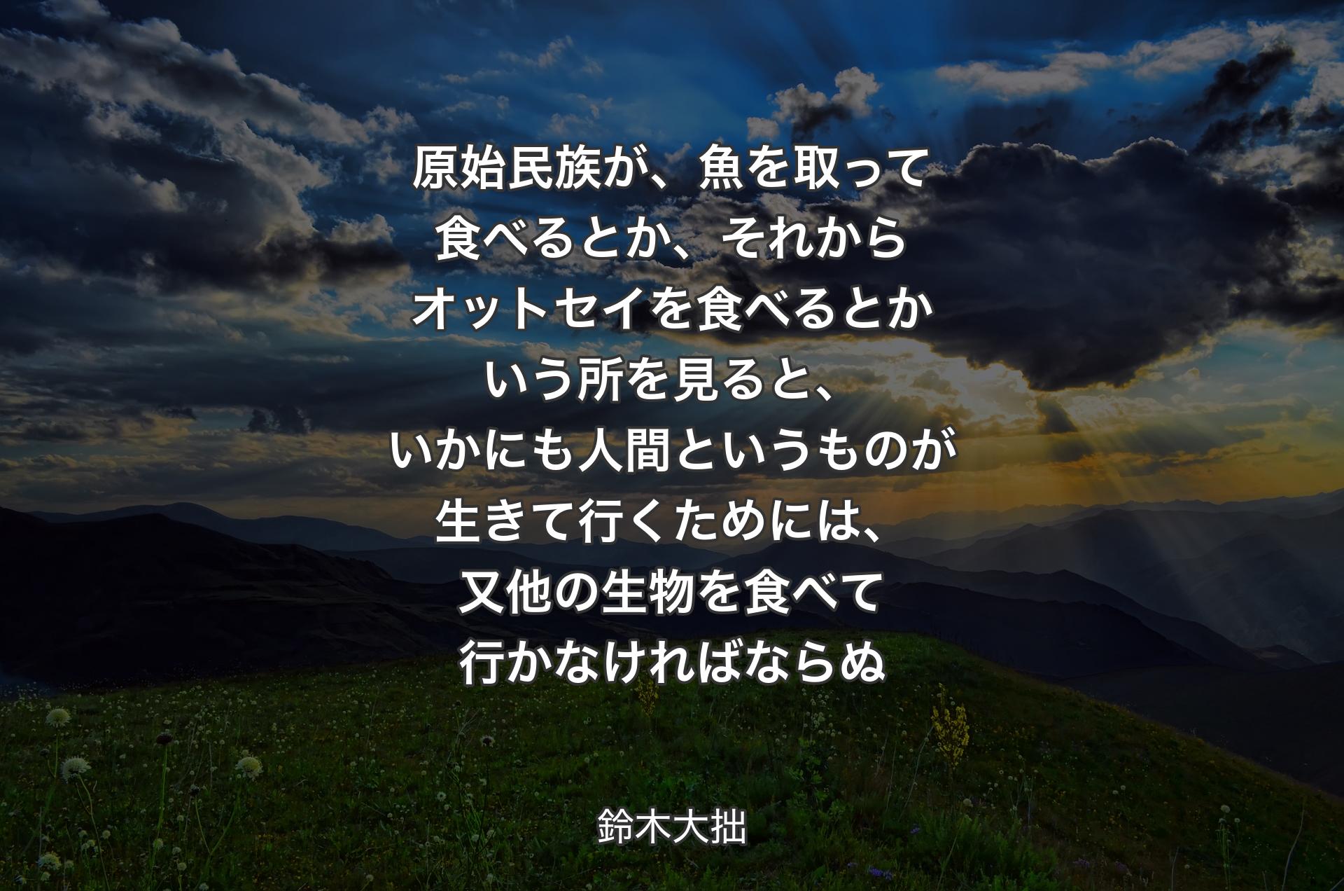 原始民族が、魚を取って食べるとか、それからオットセイを食べるとかいう所を見ると、いかにも人間というものが生きて行くためには、又他の生物を食べて行かなければならぬ - 鈴木大拙