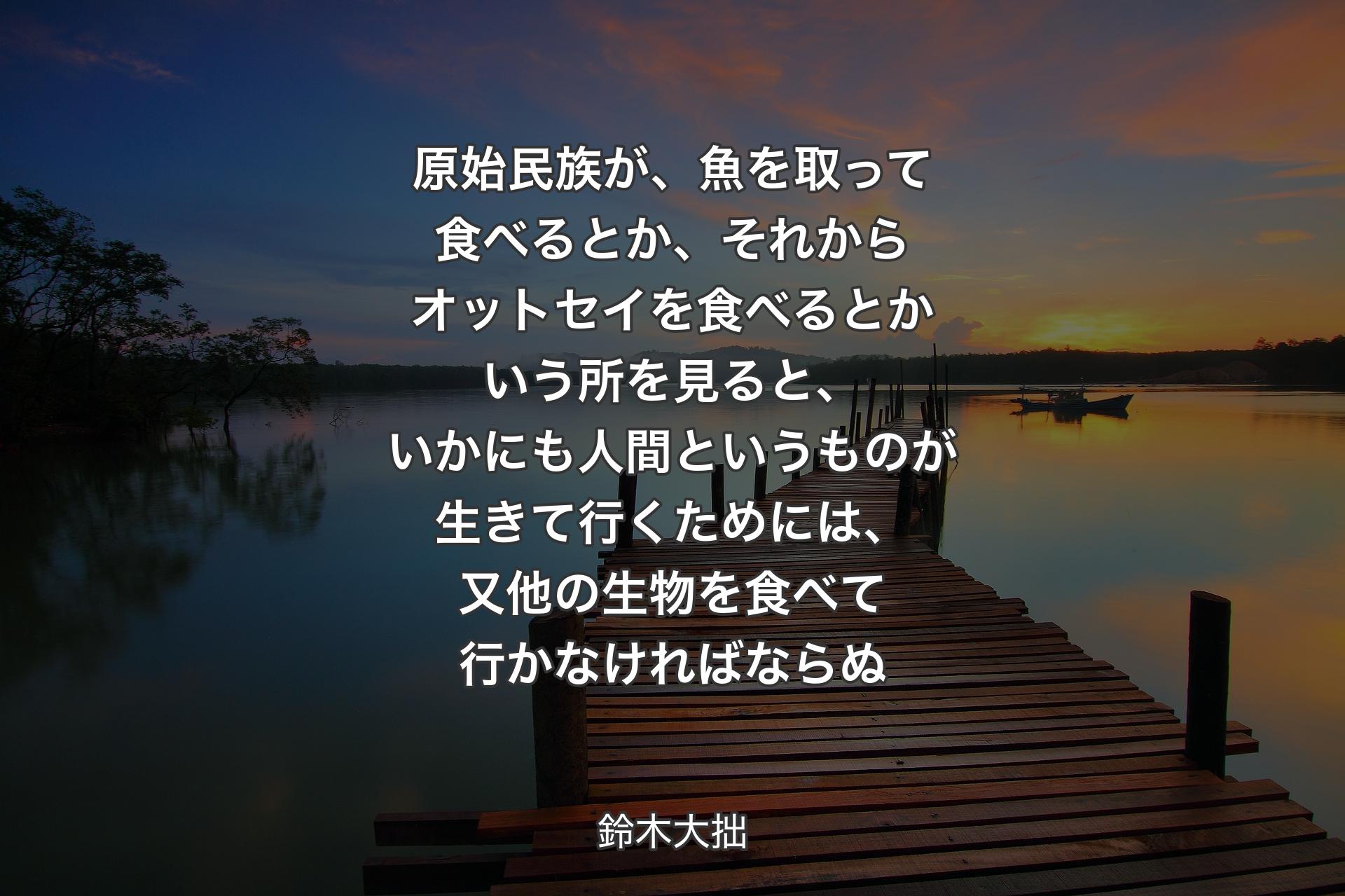 原始民族が、魚を取って食べるとか、それからオットセイを食べるとかいう所を見ると、いかにも人間というものが生きて行くためには、又他の生物を食べて行かなければならぬ - 鈴木大拙