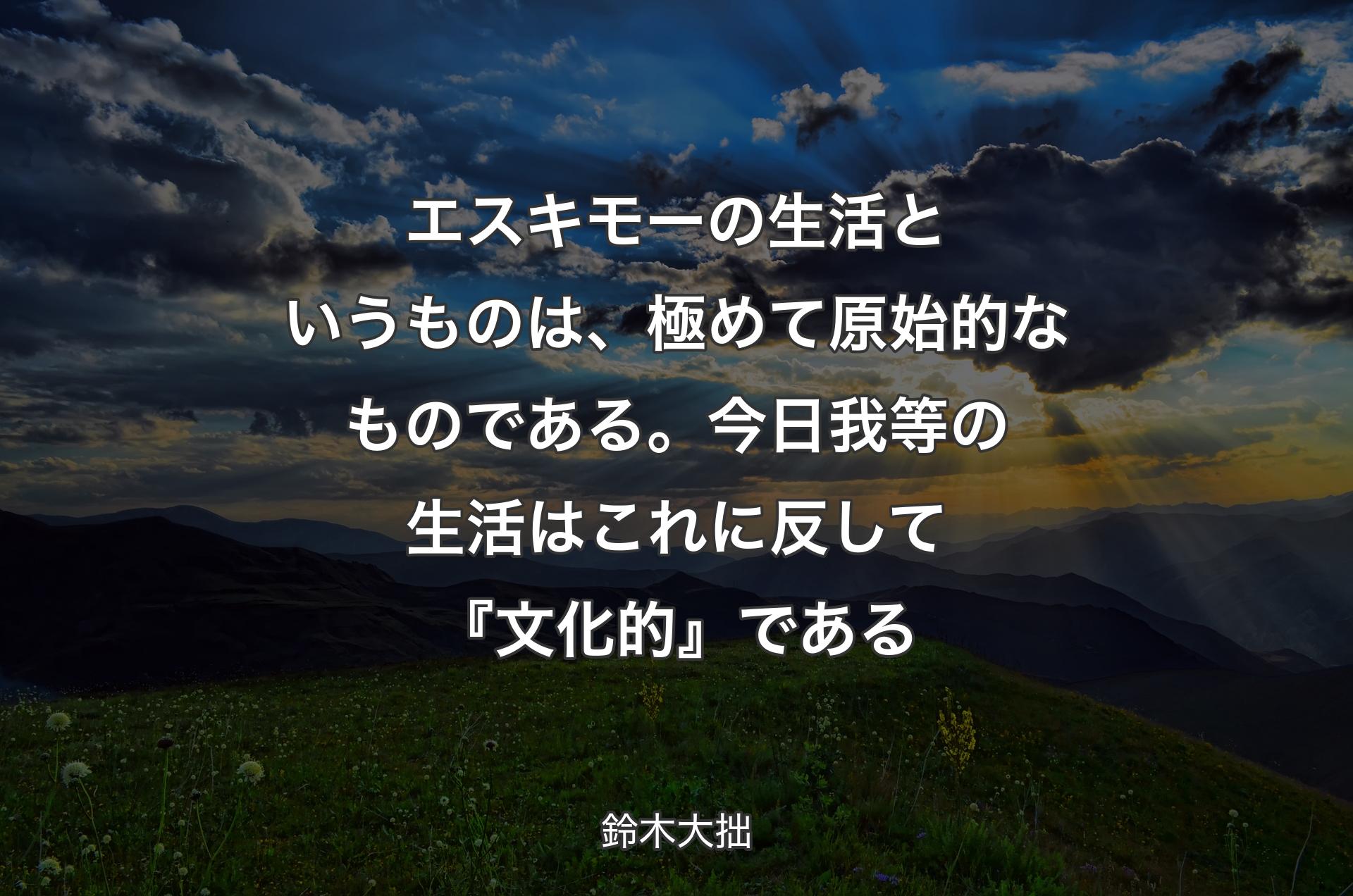 エスキモーの生活というものは、極めて原始的なものである。今日我等の生活はこれに反して『文化的』である - 鈴木大拙