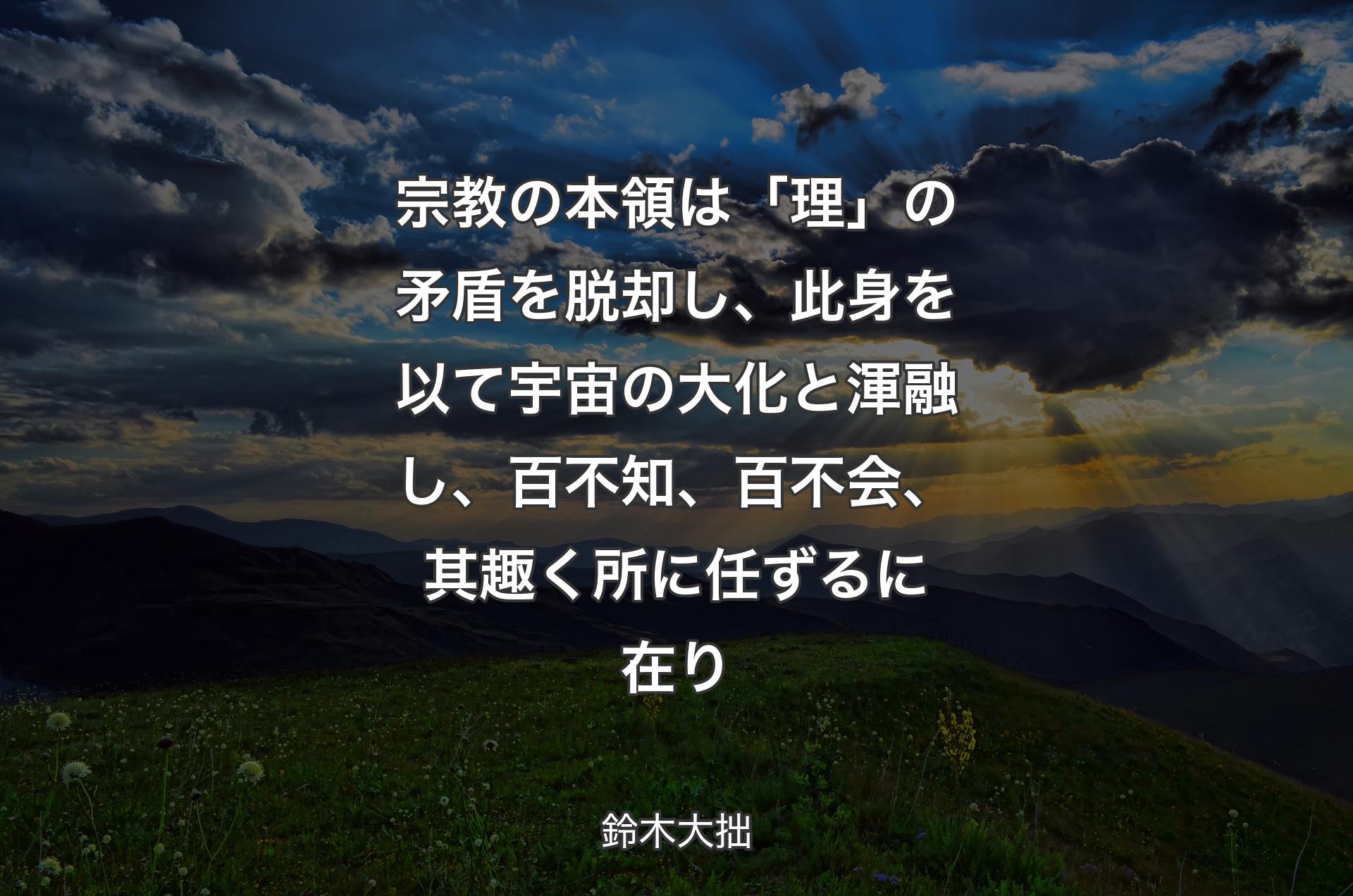 宗教の本領は「理」の矛盾を脱却し、此身を以て宇宙の大化と渾融し、百不知、百不会、其趣く所に任ずるに在り - 鈴木大拙