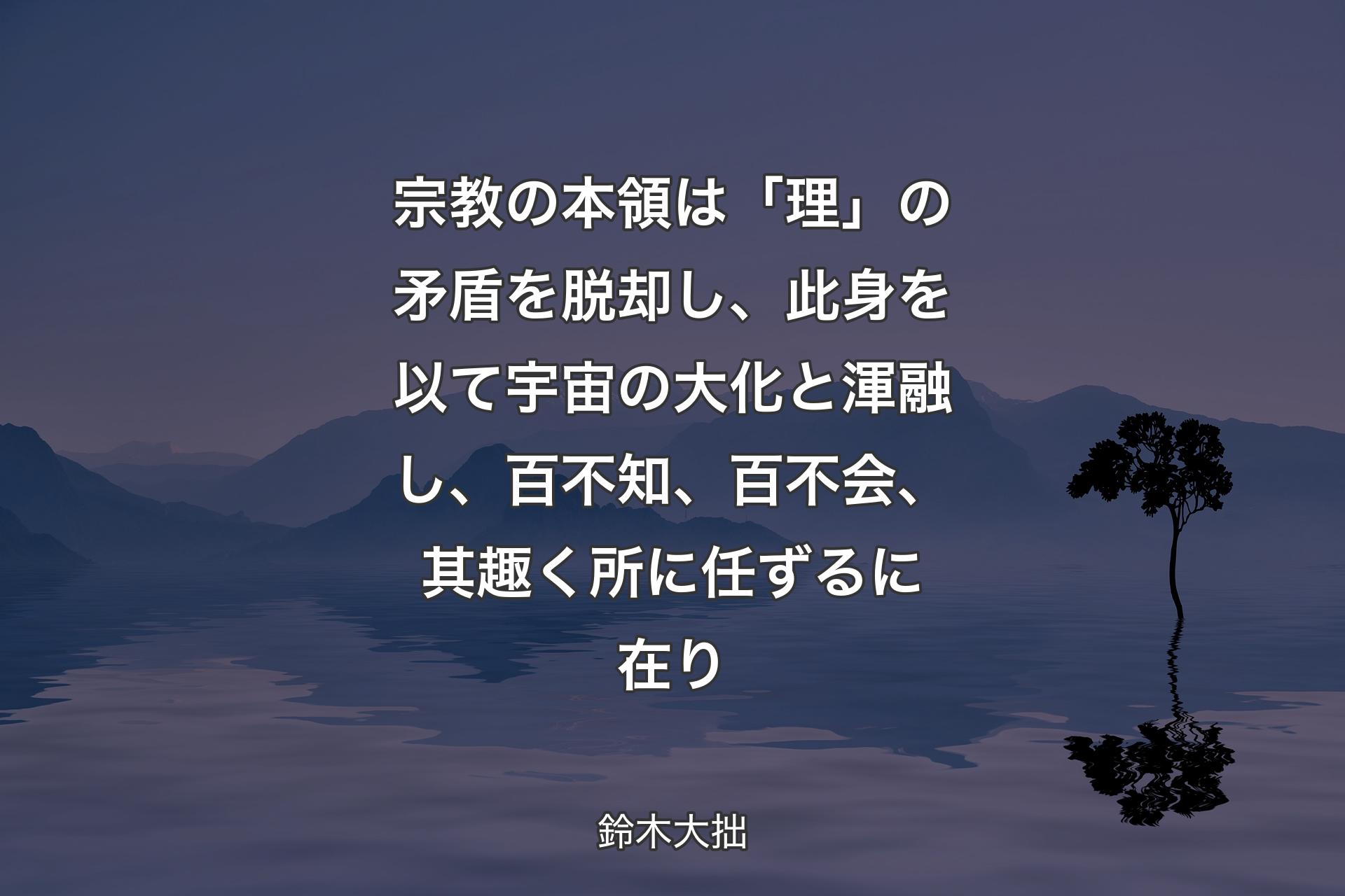 【背景4】宗教の本領は「理」の矛盾を脱却し、此身を以て宇宙の大化と渾融し、百不知、百不会、其趣く所に任ずるに在り - 鈴木大拙