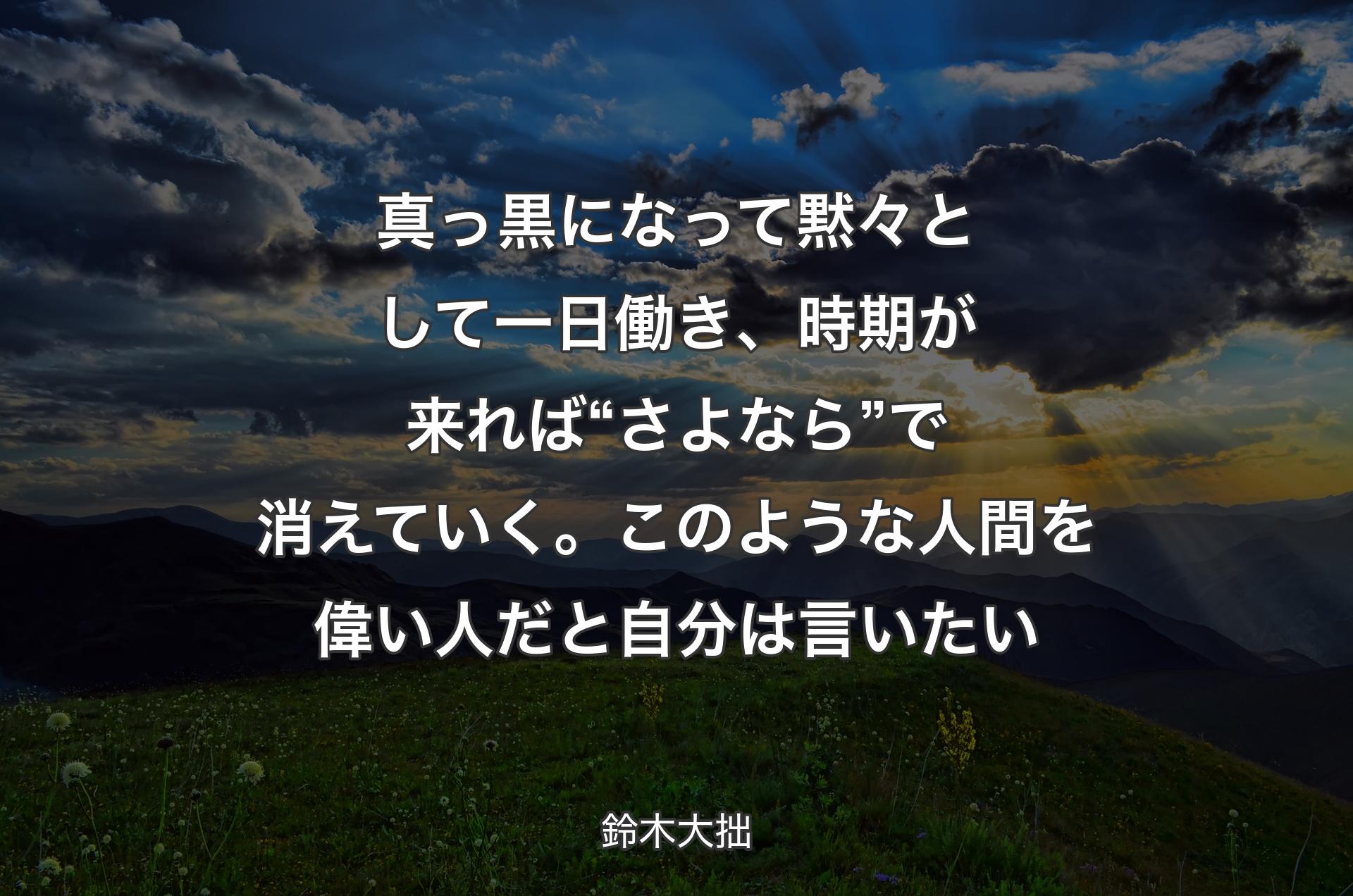 真っ黒になって黙々として一日働き、時期が来れば“さよなら”で消えていく。このような人間を偉い人だと自分は言いたい - 鈴木大拙