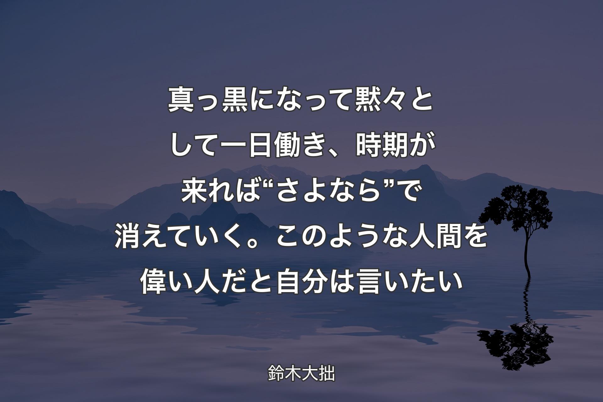 【背景4】真っ黒になって黙々として一日働き、時期が来れば“さよなら”で消えていく。このような人間を偉い人だと自分は言いたい - 鈴木大拙