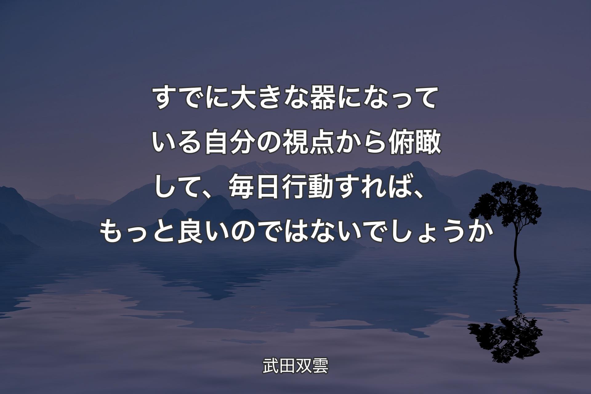 すでに大きな器になっている自分の視点から俯瞰して、毎日行動すれば、もっと良いのではないでしょうか - 武田双雲