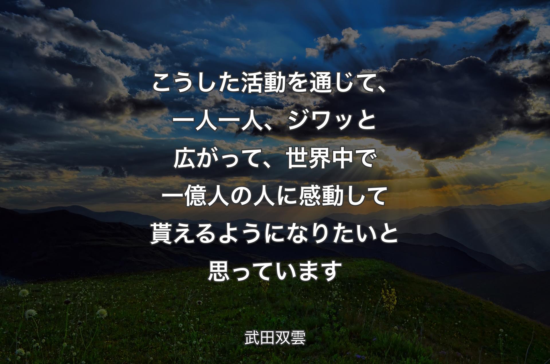 こうした活動を通じて、一人一人、ジワッと広がって、世界中で一億人の人に感動して貰えるようになりたいと思っています - 武田双雲