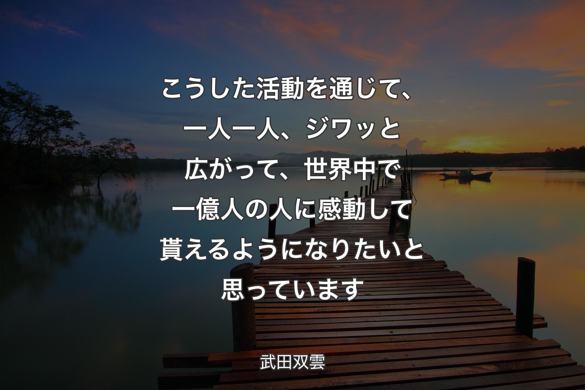 【背景3】こうした活動を通じて、一人一人、ジワッと広がって、世界中で一億人の人に感動して貰えるようになりたいと思っています - 武田双雲