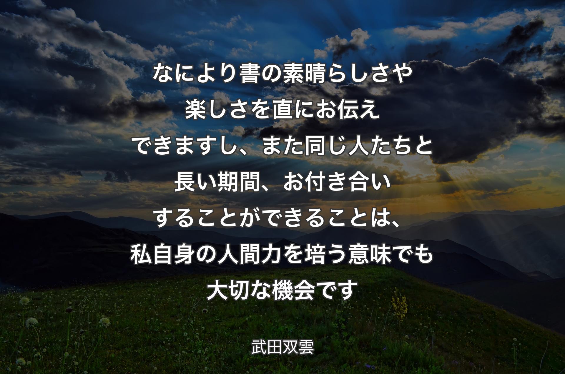 なにより書の素晴らしさや楽しさを直にお伝えできますし、また同じ人たちと長い期間、お付き合いすることができることは、私自身の人間力を培う意味でも大切な機会です - 武田双雲