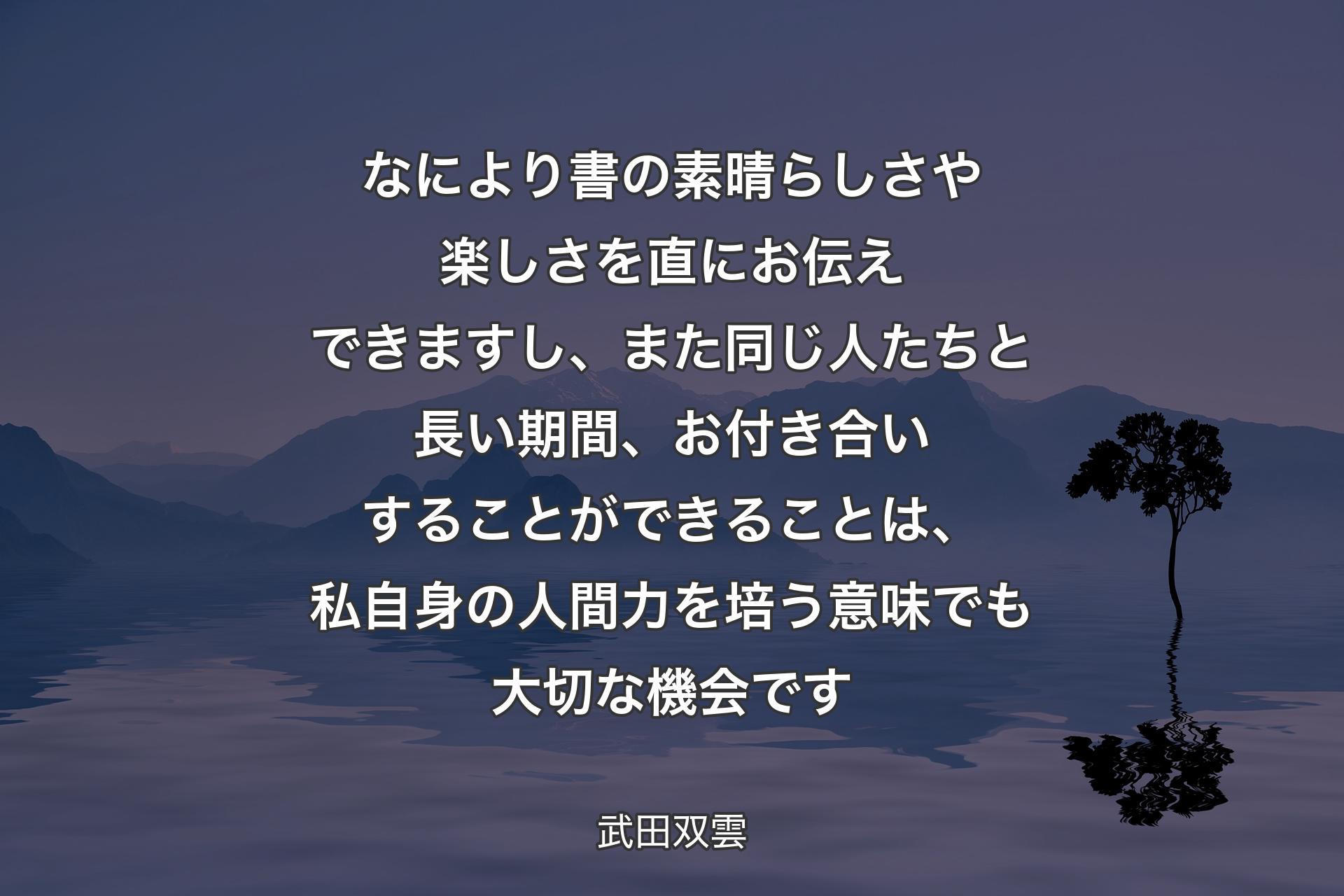 なにより書の素晴らしさや楽しさを直にお伝え�できますし、また同じ人たちと長い期間、お付き合いすることができることは、私自身の人間力を培う意味でも大切な機会です - 武田双雲