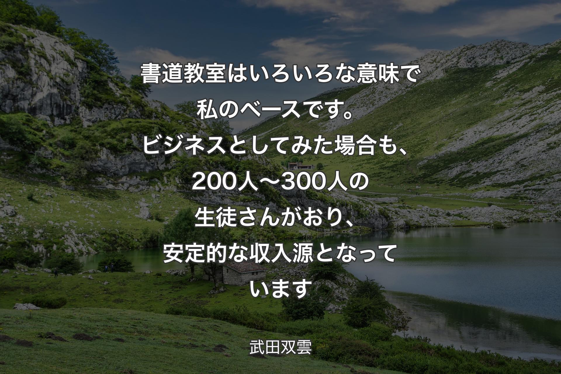 【背景1】書道教室はいろいろな意味で私のベースです。ビジネスとしてみた場合も、200人～300人の生徒さんがおり、安定的な収入源となっています - 武田双雲