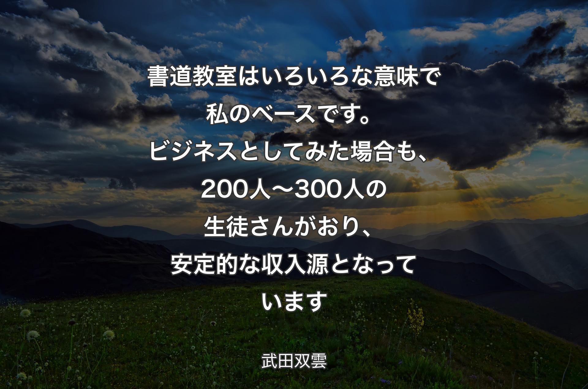 書道教室はいろいろな意味で私のベースです。ビジネスとしてみた場合も、200人～300人の生徒さんがおり、安定的な収入源となっています - 武田双雲