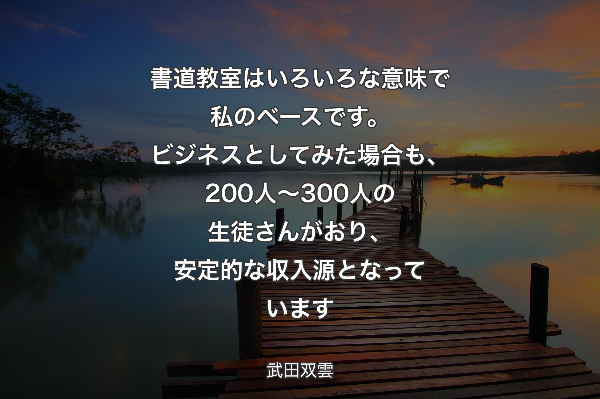 【背景3】書道教室はいろいろな意味で私のベースです。ビジネスとしてみた場合も、200人～300人の生徒さんがおり、安定的な収入源となっています - 武田双雲