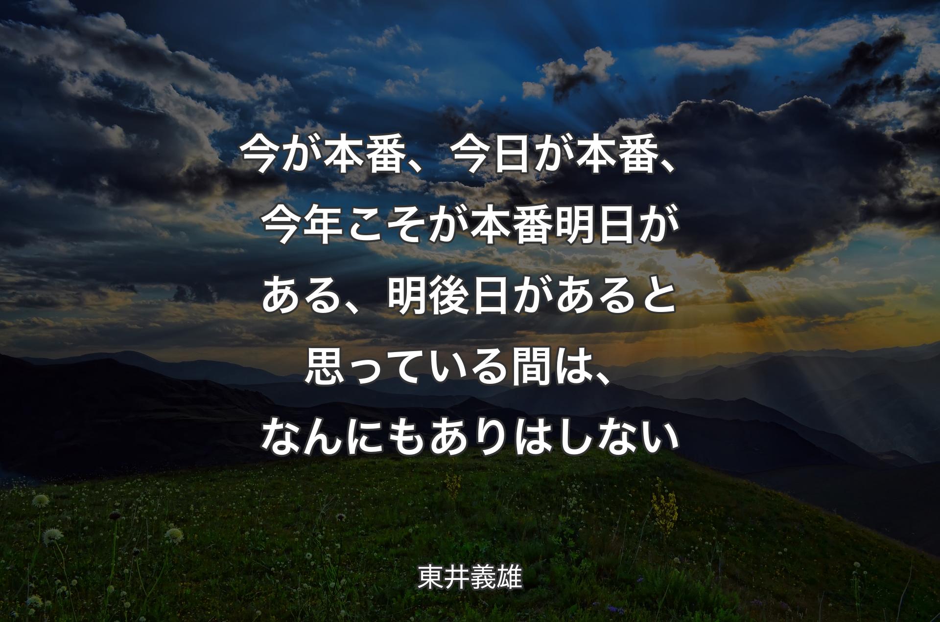 今が本番、今日が本番、今年こそが本番明日がある、明後日があると思っている間は、なんにもありはしない - 東井義雄