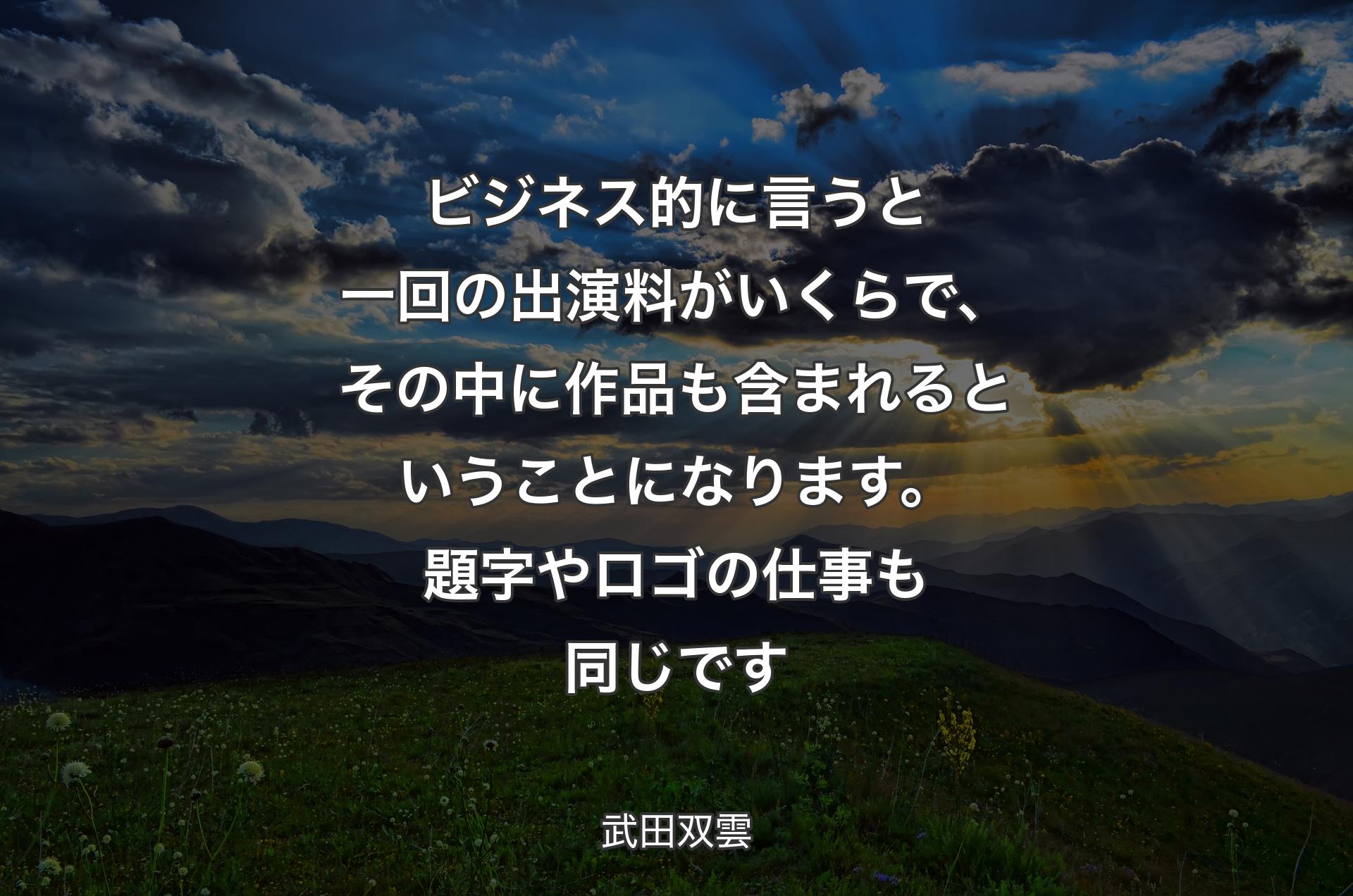 ビジネス的に言うと一回の出演料がいくらで、その中に作品も含まれるということになります。題字やロゴの仕事も同じです - 武田双雲