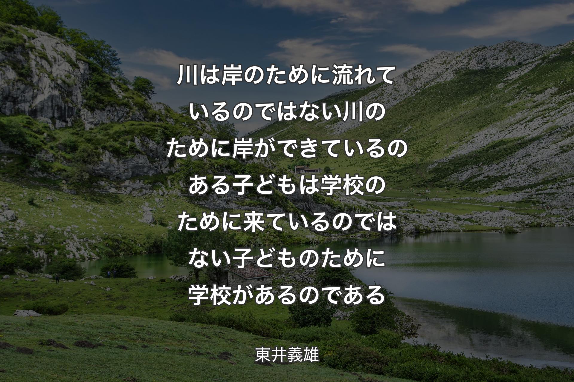 川は岸のために流れているのではない川のために岸ができているのある子どもは学校のために来ているのではない子どものために学校があるのである - 東井義雄