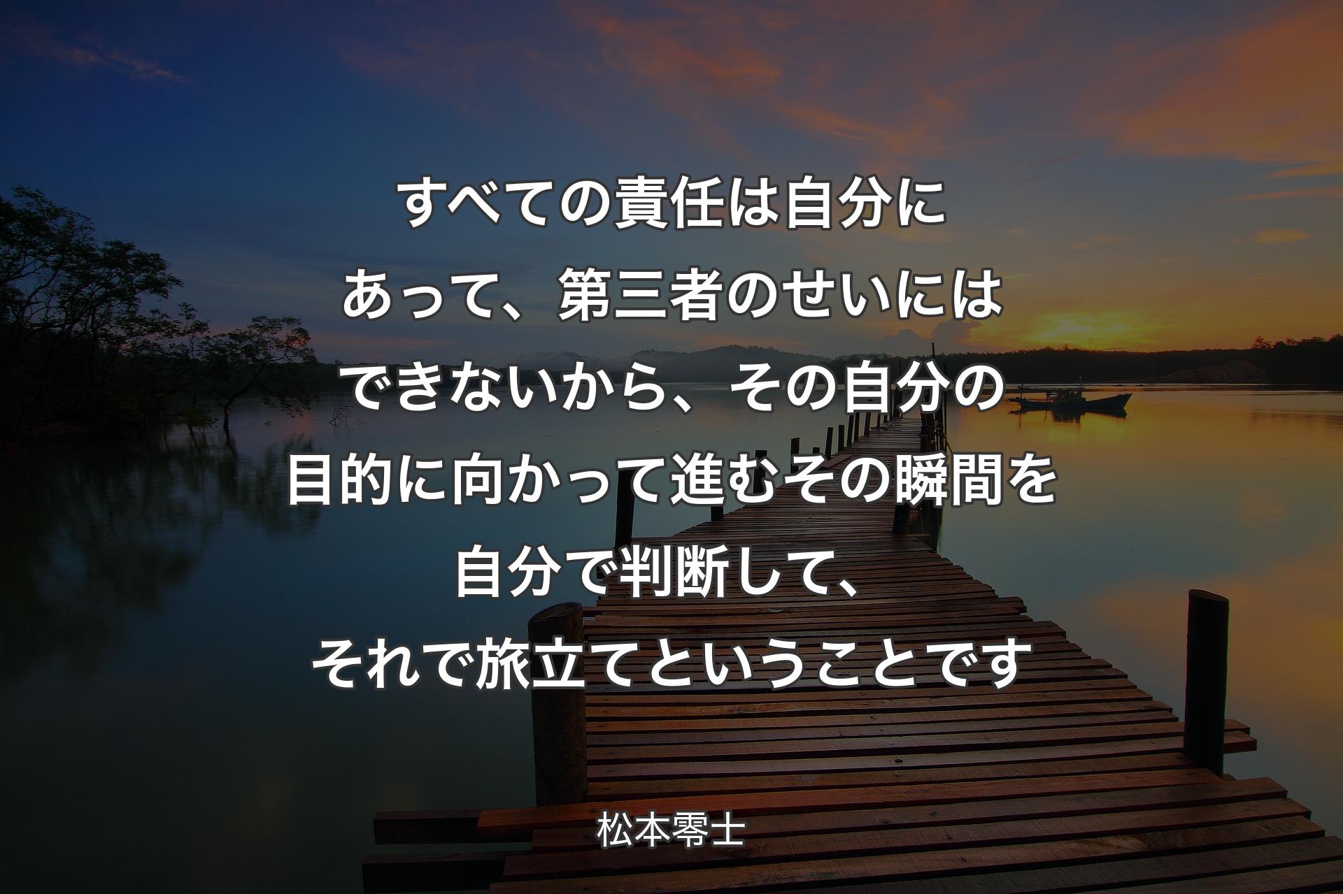 すべての責任は自分にあって、第三者のせいにはできないから、その自分の目的に向かって進むその瞬間を自分で判断して、それで旅立てということです - 松本零士