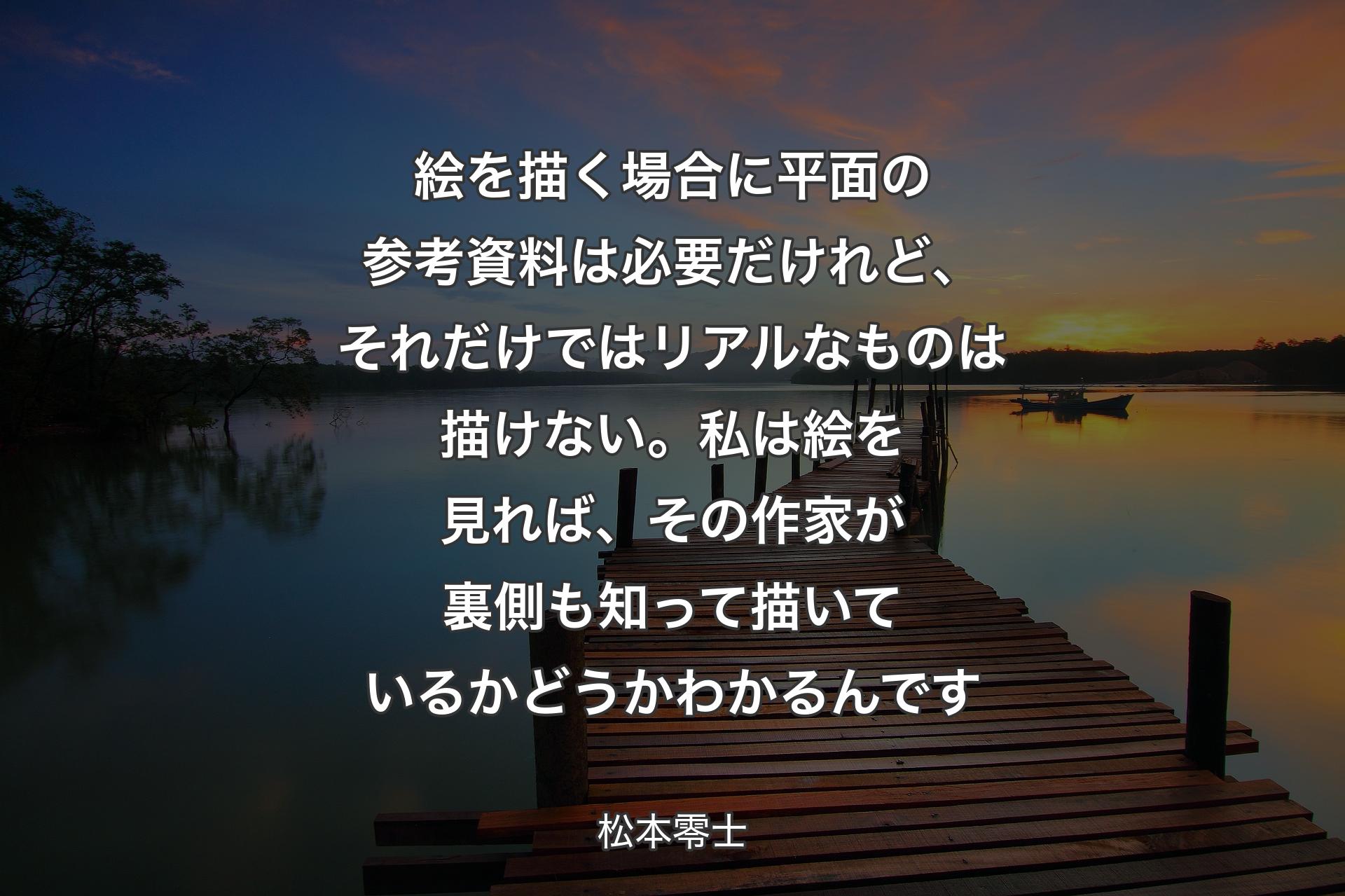 絵を描く場合に平面の参考資料は必要だけれど、それだけではリアルなものは描けない。私は絵を見れば、その作家が裏側も知って描いているかどうかわかるんです - 松本零士