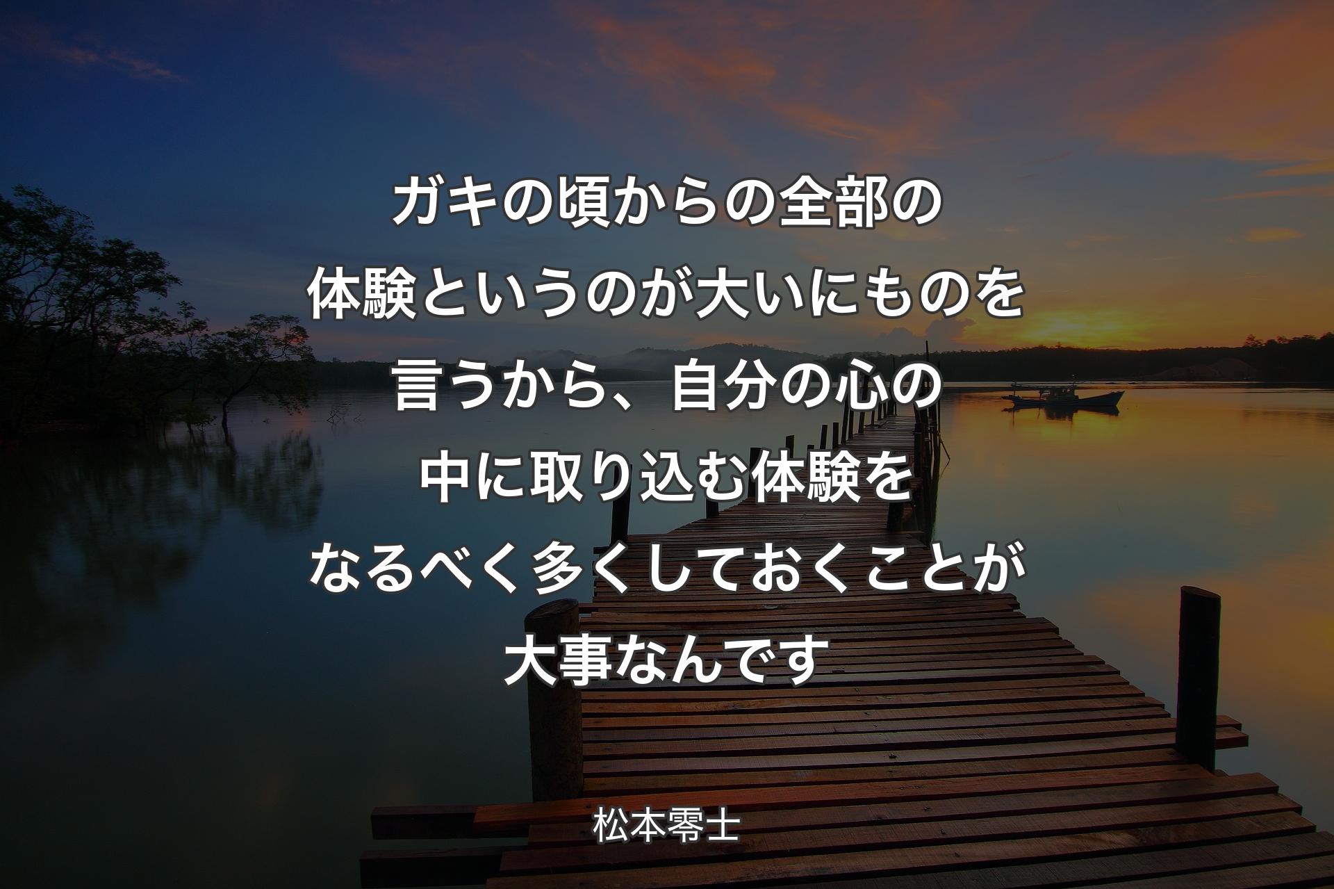 ガキの頃からの全部の体験というのが大いにものを言うから、自分の心の中に取り込む体験をなるべく多くしておくことが大事なんです - 松本零士