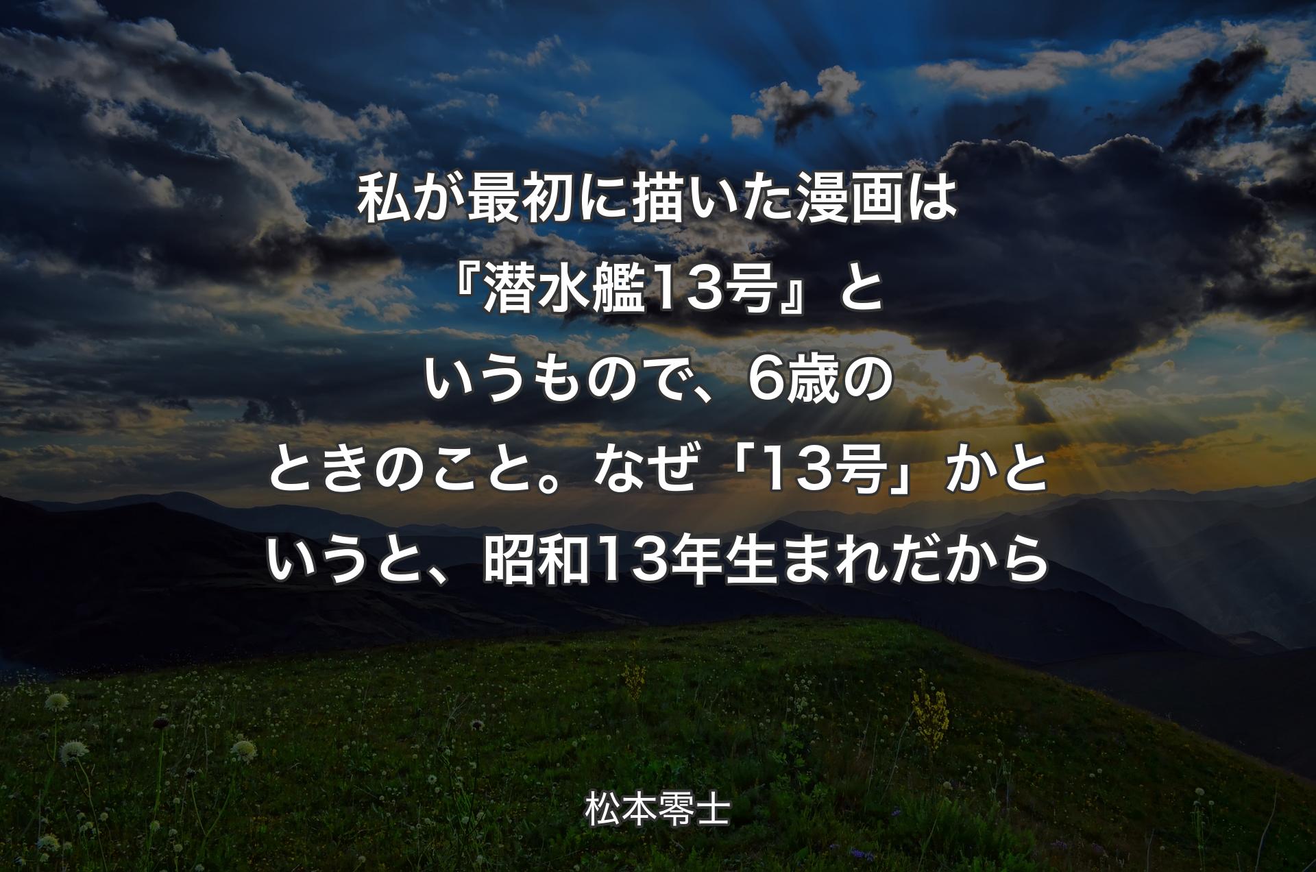 私が最初に描いた漫画は『潜水艦13号』というもので、6歳のときのこと。なぜ「13号」かというと、昭和13年生まれだから - 松本零士