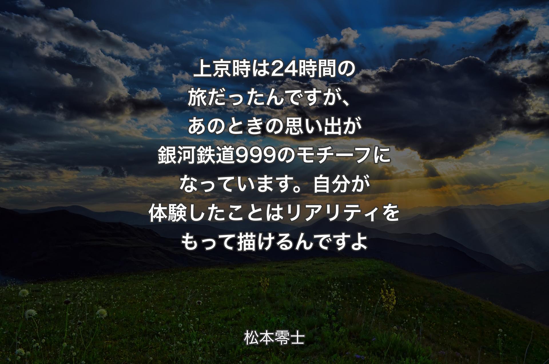 上京時は24時間の旅だったんですが、あのときの思い出が銀河鉄道999のモチーフになっています。自分が体験したことはリアリティをもって描けるんですよ - 松本零士