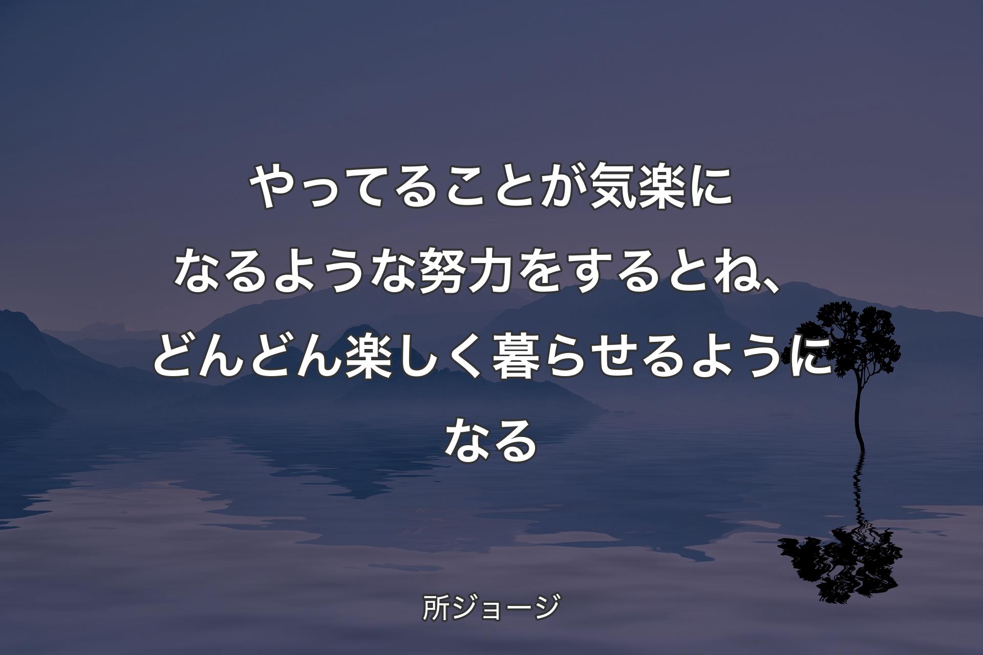 【背景4】やってることが気楽になるような努力をするとね、どんどん楽しく暮らせるようになる - 所ジョージ