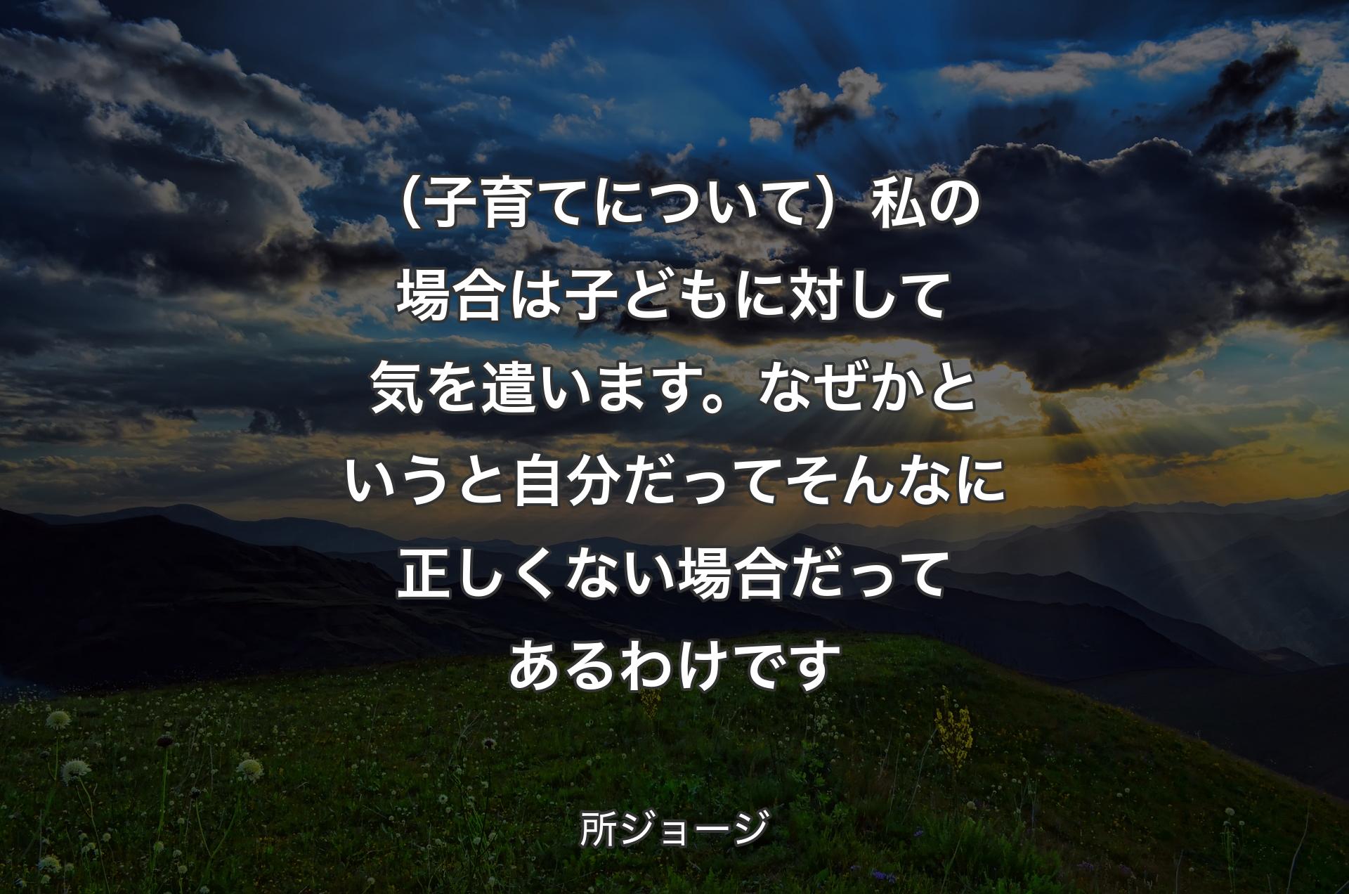 （子育てについて）私の場合は子どもに対して気を遣います。なぜかというと自分だってそんなに正しくない場合だってあるわけです - 所ジョージ