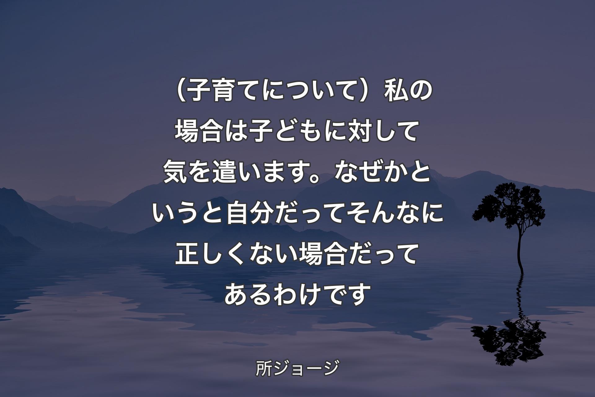 【背景4】（子育てについて）私の場合は子どもに対して気を遣います。なぜかというと自分だってそんなに正しくない場合だってあるわけです - 所ジョージ