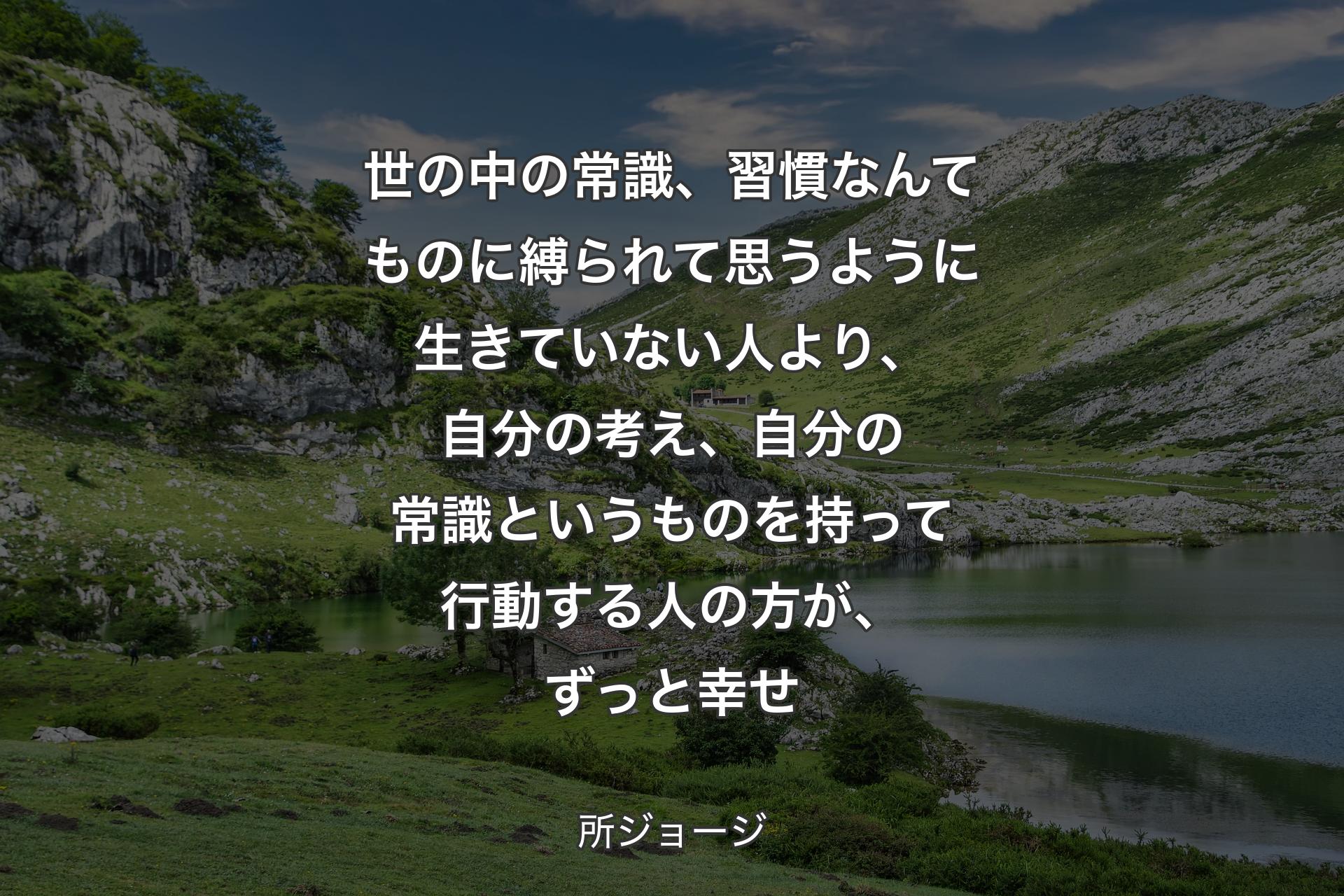 世の中の常識、習慣なんてものに縛られて思うように生きていない人より、自分の考え、自分の常識というものを持って行動する人の方が、ずっと幸せ - 所ジョージ