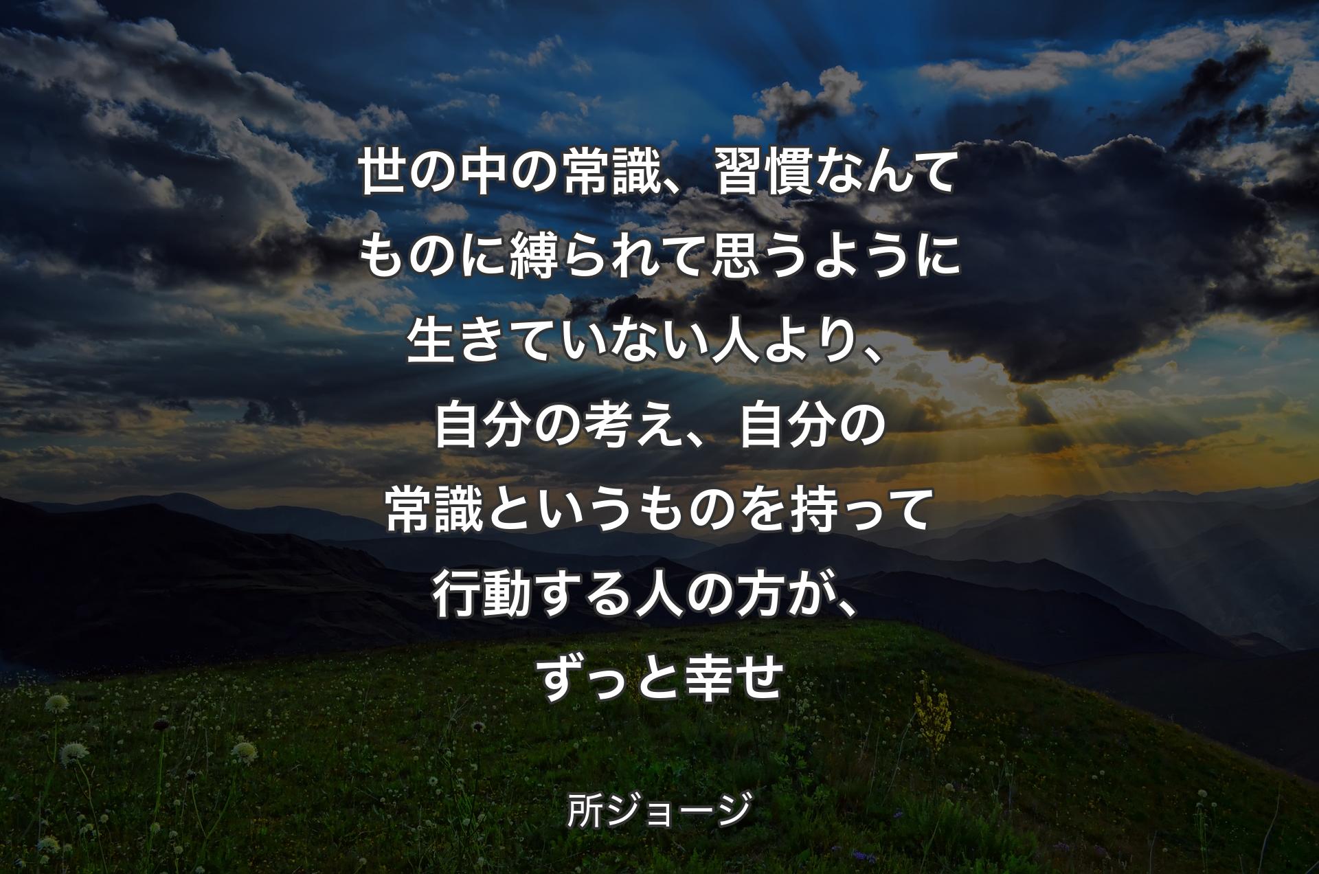 世の中の常識、習慣なんてものに縛られて思うように生きていない人より、自分の考え、自分の常識というものを持って行動する人の方が、ずっと幸せ - 所ジョージ