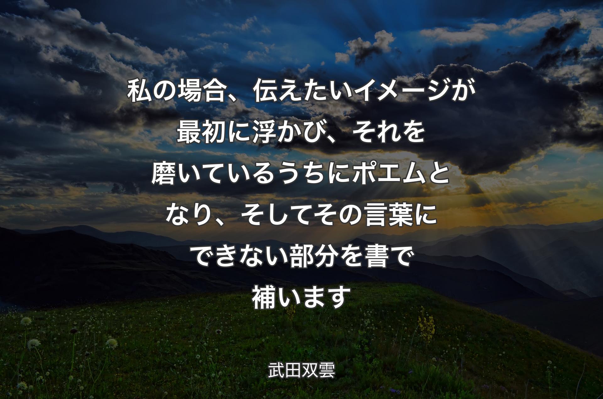 私の場合、伝えたいイメージが最初に浮かび、それを磨いているうちにポエムとなり、そしてその言葉にできない部分を書で補います - 武田双雲