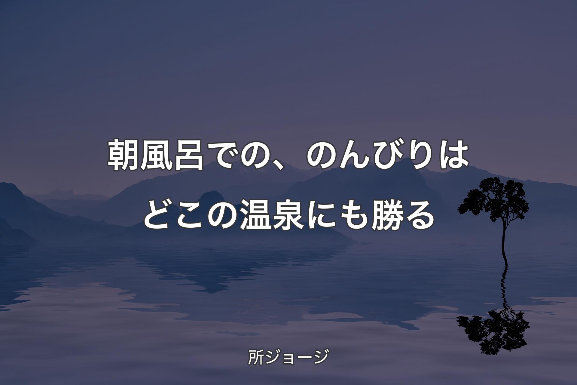 朝風呂での、のんびりはどこの温泉にも勝る - 所ジョージ