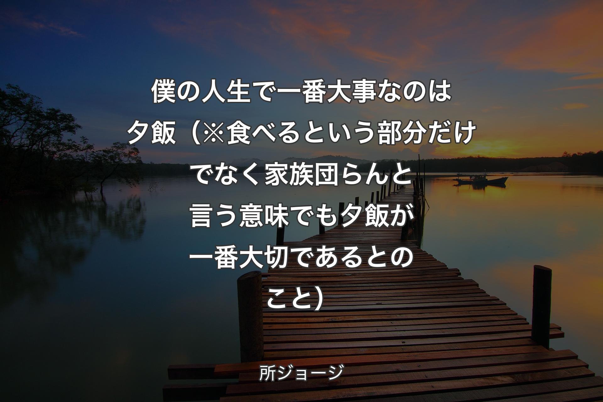 【背景3】僕の人生で一番大事なのは夕飯（※食べるという部分だけでなく家族団らんと言う意味でも夕飯が一番大切であるとのこと） - 所ジョージ