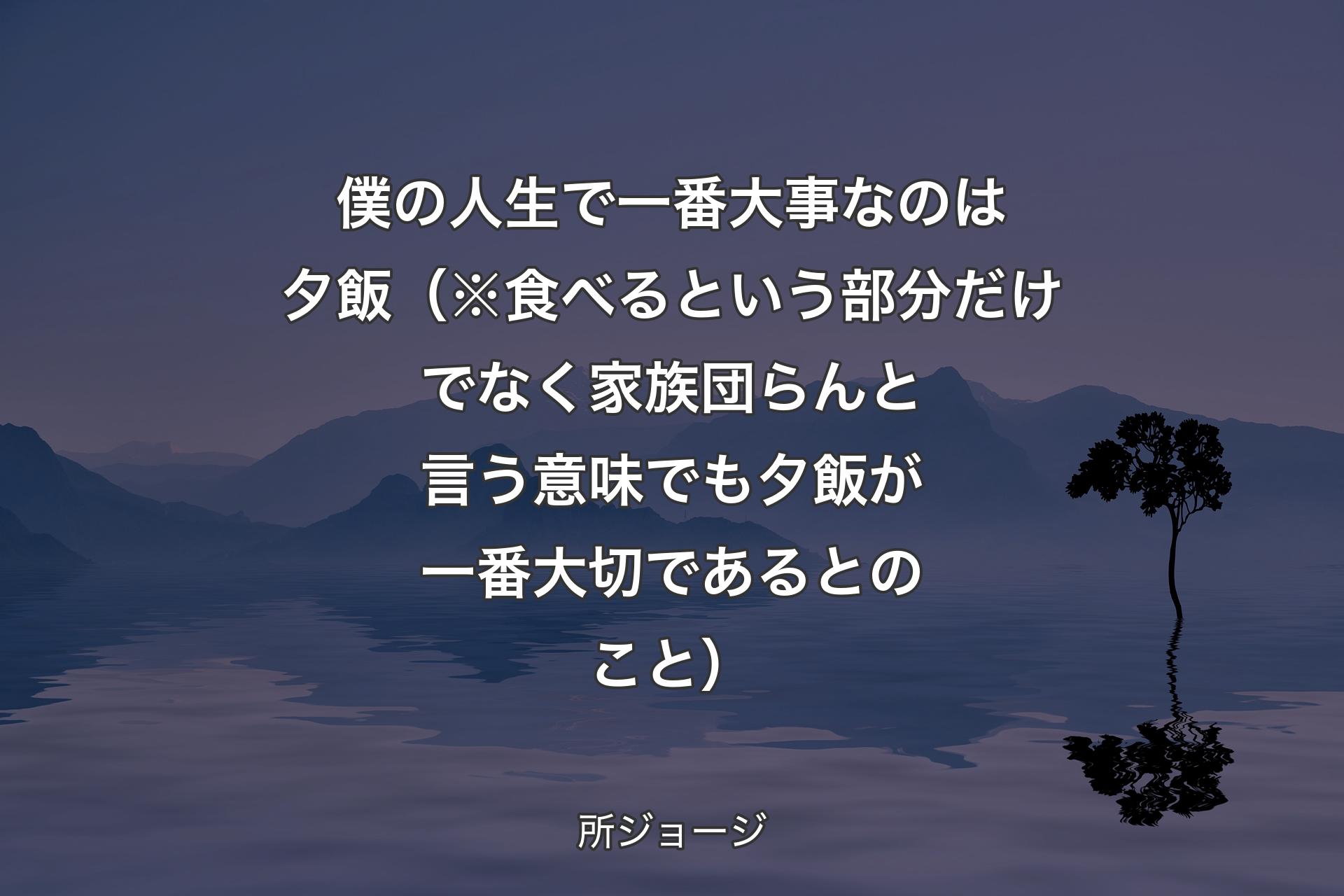 僕の人生で一番大事なのは夕飯（※食べるという部分だけでなく家族団らんと言う意味でも夕飯が一番大切であるとのこと） - 所ジョージ