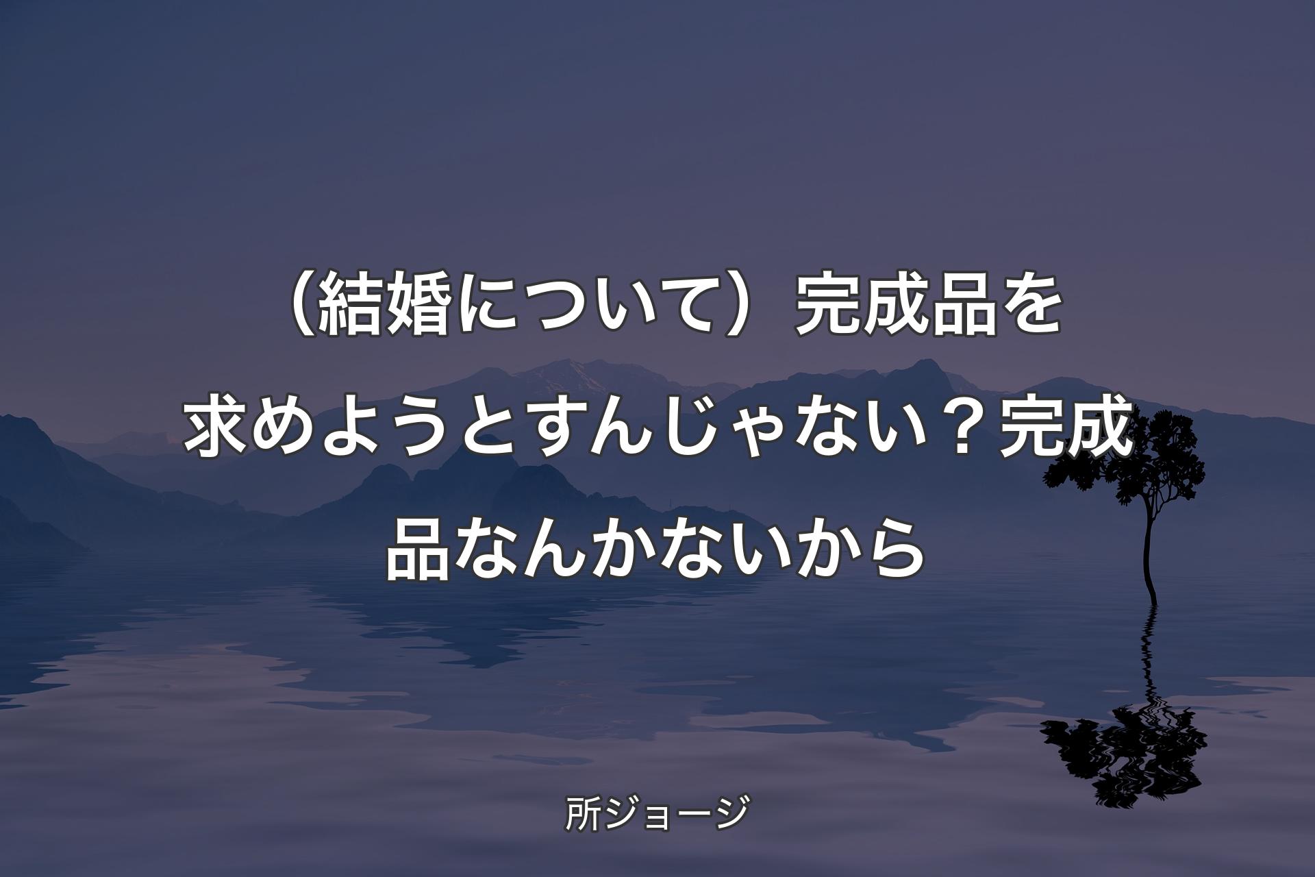 【背景4】（結婚について）完成品を求めようとすんじゃない？ 完成品なんかないから - 所ジョージ