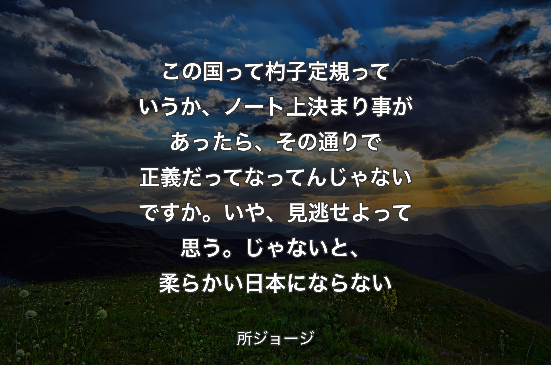 この国って杓子定規っていうか、ノート上決まり事があったら、その通りで正義だってなってんじゃないですか。いや、見逃せよって思う。じゃないと、柔らかい日本にならない - 所ジョージ