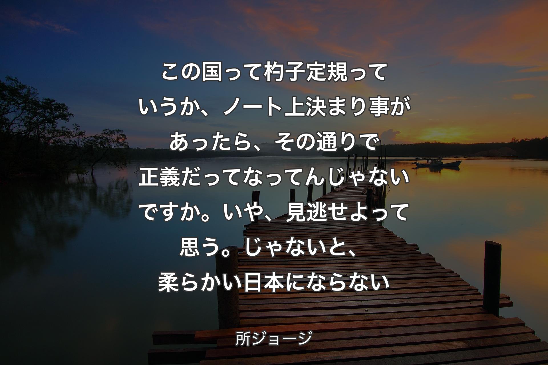 【背景3】この国って杓子定規っていうか、ノート上決まり事があったら、その通りで正義だってなってんじゃないですか。いや、見逃せよって思う。じゃないと、柔らかい日本にならない - 所ジョージ