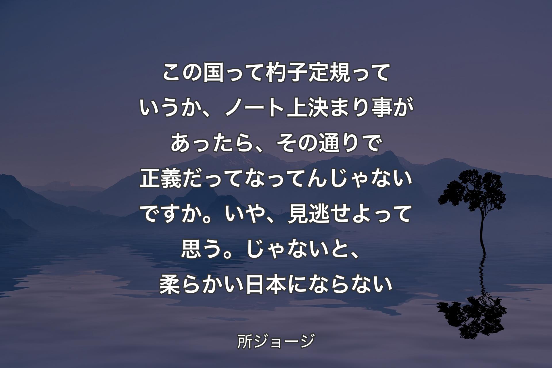 【背景4】この国って杓子定規っていうか、ノート上決まり事があったら、その通りで正義だってなってんじゃないですか。いや、見逃せよって思う。じゃないと、柔らかい日本にならない - 所ジョージ