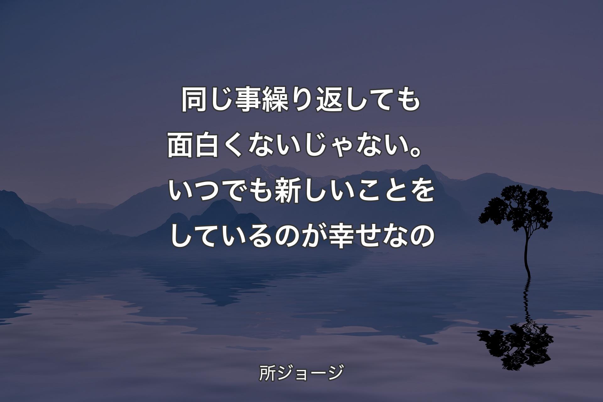 【背景4】同じ事繰り返しても面白くないじゃない。いつでも新しいことをしているのが幸せなの - 所ジョージ