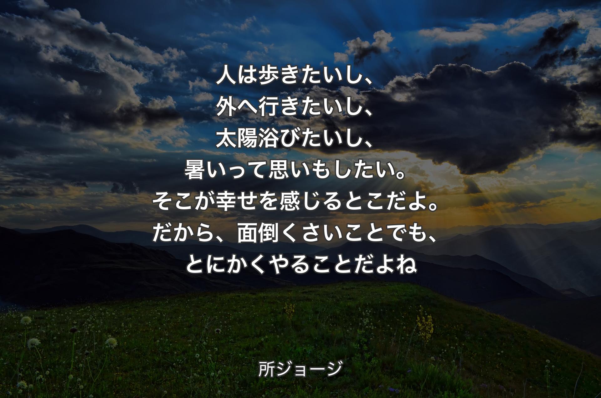 人は歩きたいし、外へ行きたいし、太陽浴びたいし、暑いって思いもしたい。そこが幸せを感じるとこだよ。だから、面倒くさいことでも、とにかくやることだよね - 所ジョージ