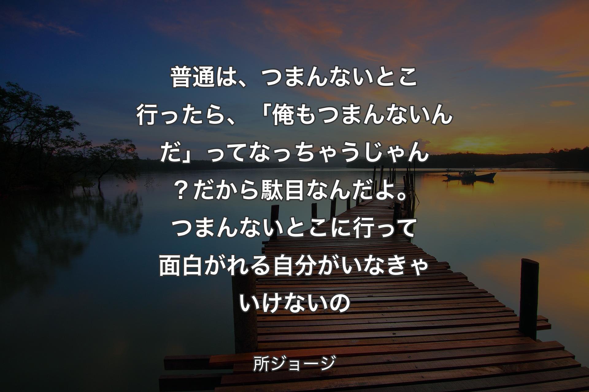 【背景3】普通は、つまんないとこ行ったら、「俺もつまんないんだ」ってなっちゃうじゃん？ 
だから駄目なんだよ。つまんないとこに行って面白がれる自分がいなきゃいけないの - 所ジョージ