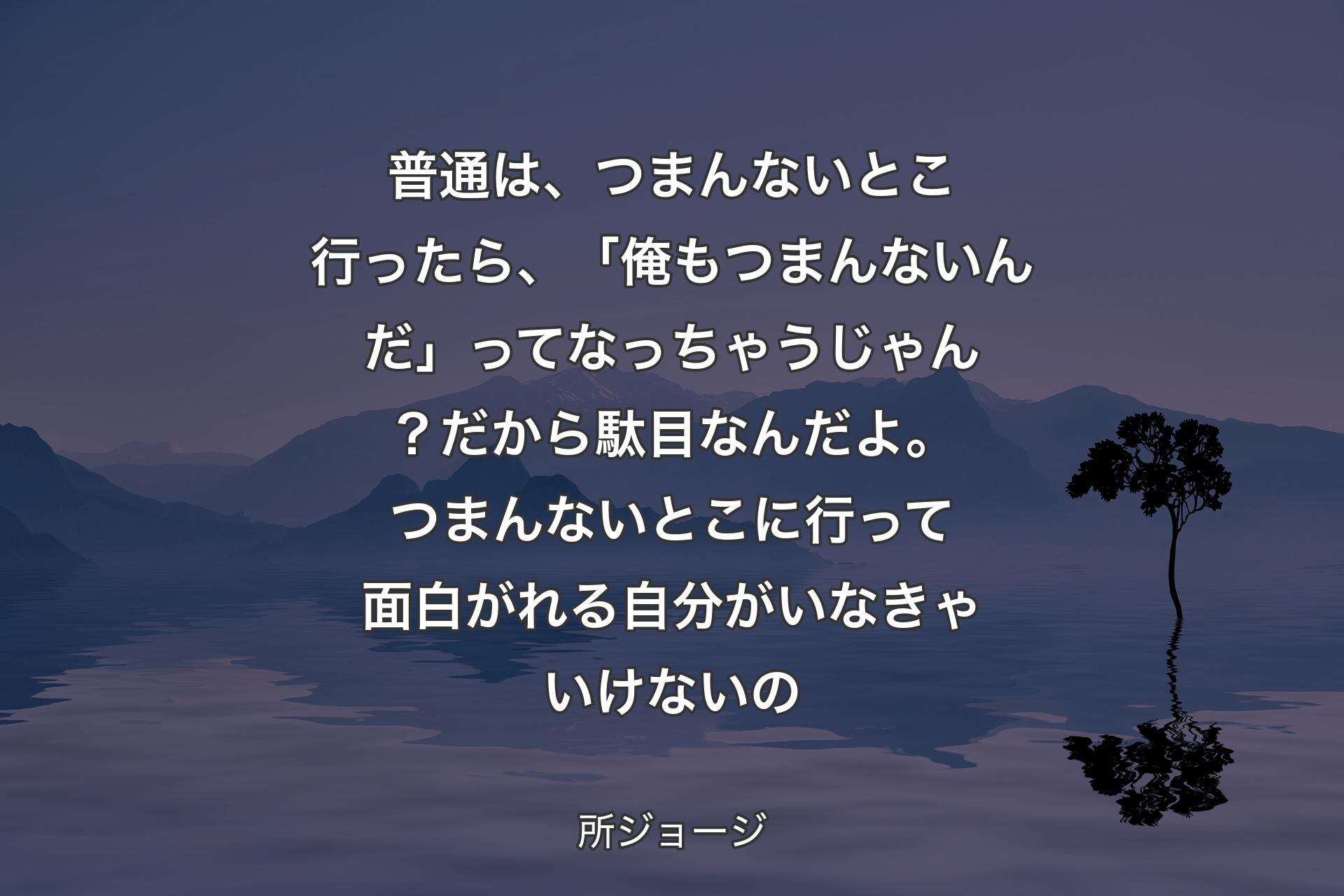 普通は、つまんないとこ行ったら、「俺もつまんないんだ」ってなっちゃうじゃん？ 
だから駄目なんだよ。つまんないとこに行って面白がれる自分がいなきゃいけないの - 所ジョージ