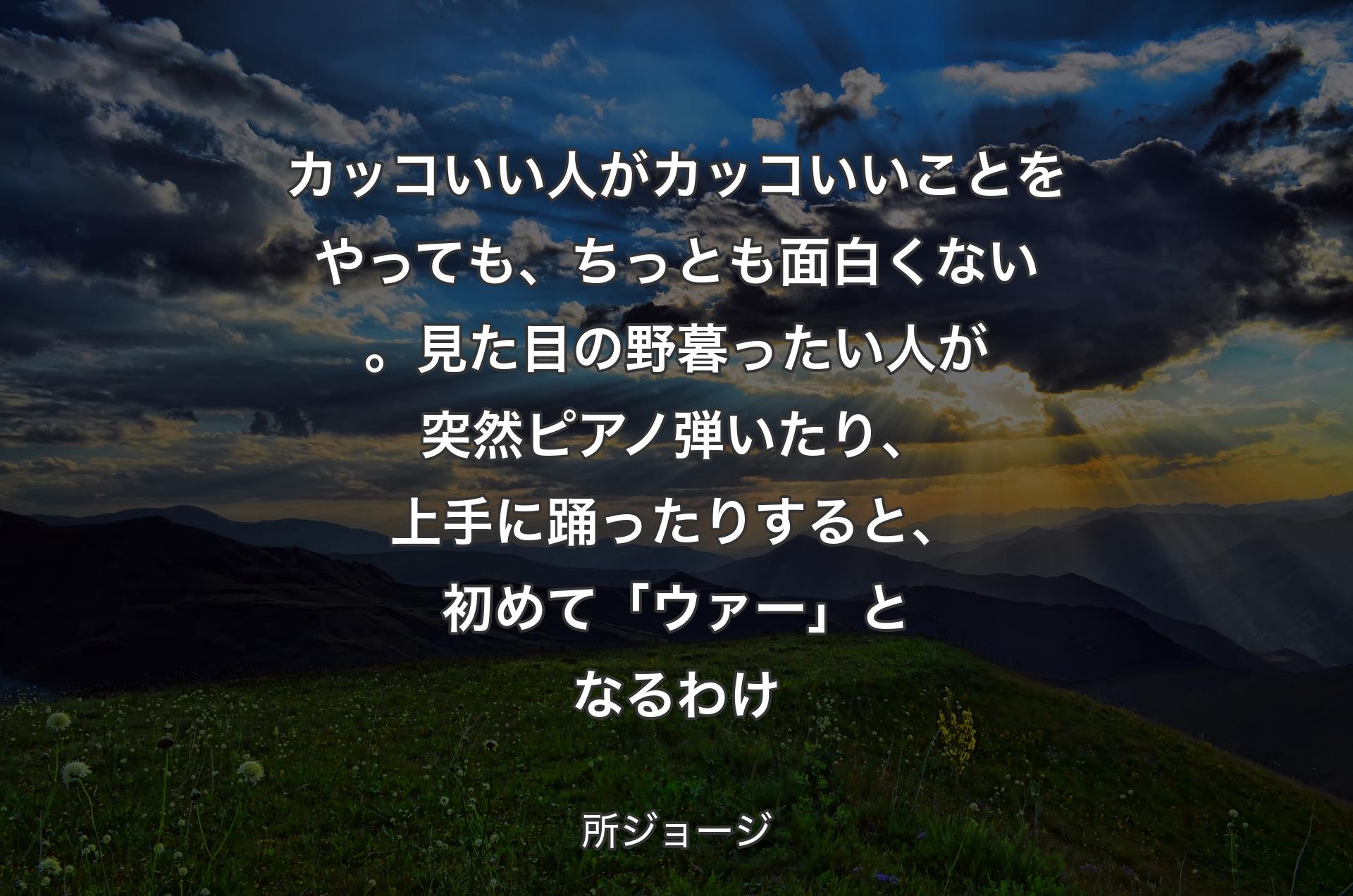 カッコいい人がカッコいいことをやっても、ちっとも面白くない。見た目の野暮ったい人が突然ピアノ弾いたり、上手に踊ったりすると、初めて「ウァー」となるわけ - 所ジョージ