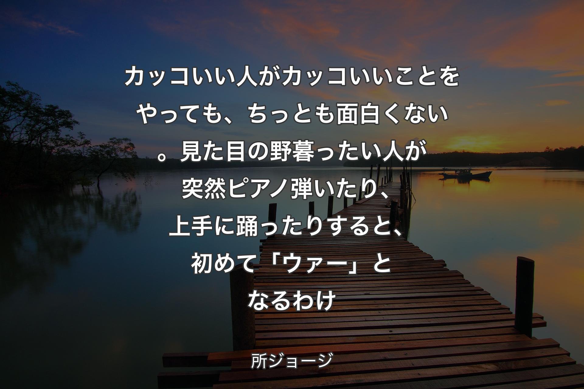 カッコいい人がカッコいいことをやっても、ちっとも面白くない。見た目の野暮ったい人が突然ピアノ弾いたり、上手に踊ったりすると、初めて「ウァー」となるわけ - 所ジョージ