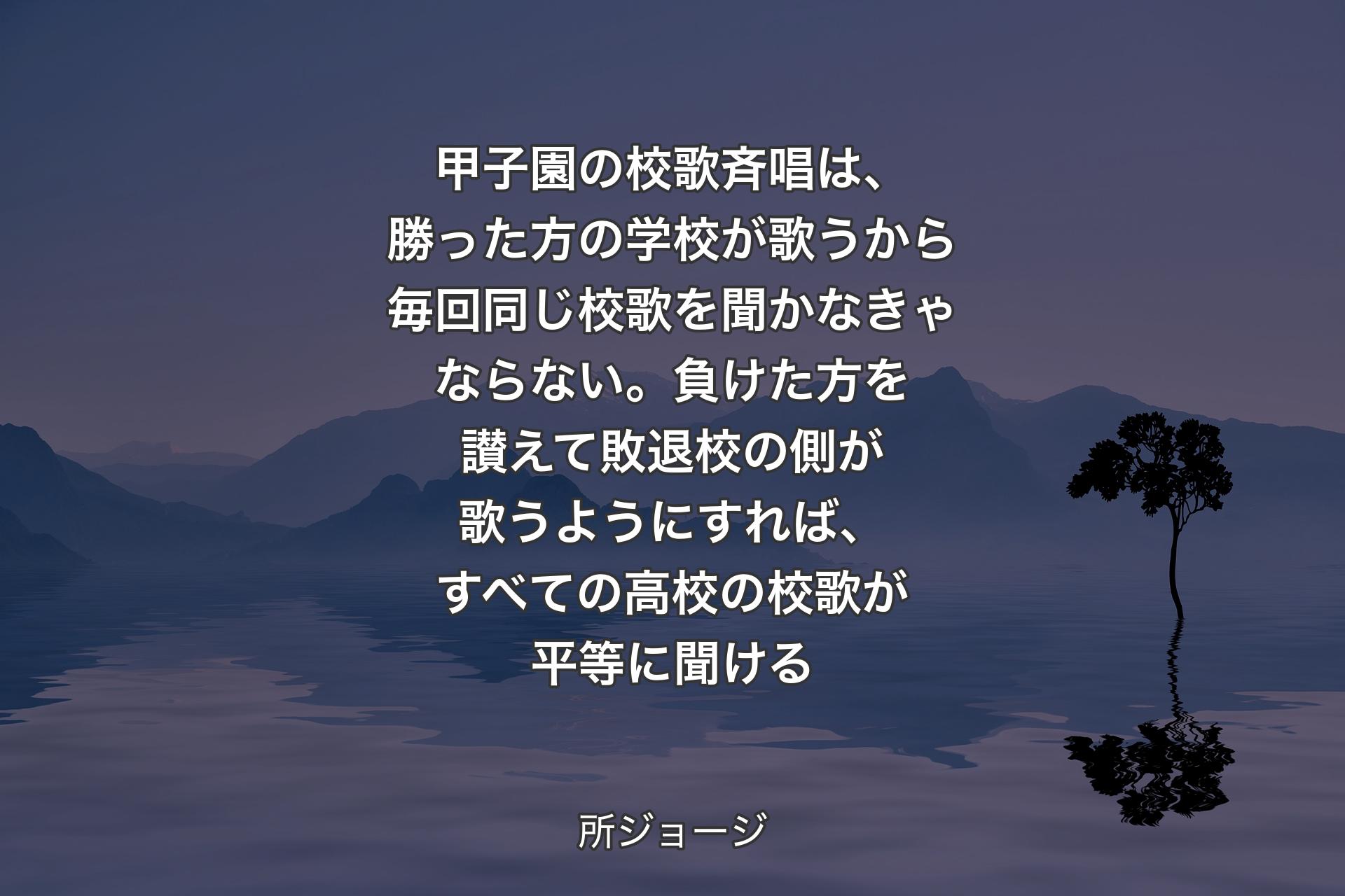 甲子園の校歌斉唱は、勝った方の学校が歌うから毎回同じ校歌を聞かなきゃならない。負けた方を讃えて敗退校の側が歌うようにすれば、すべての高校の校歌が平等に聞ける - 所ジョージ