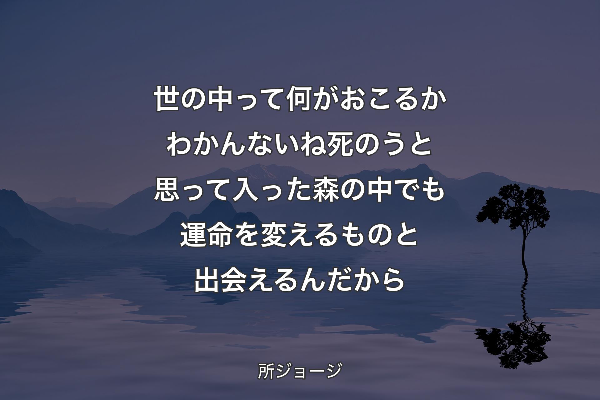 世の中って何がおこるかわかんないね 死のうと思って入った森の中でも運命を変えるものと出会えるんだから - 所ジョージ