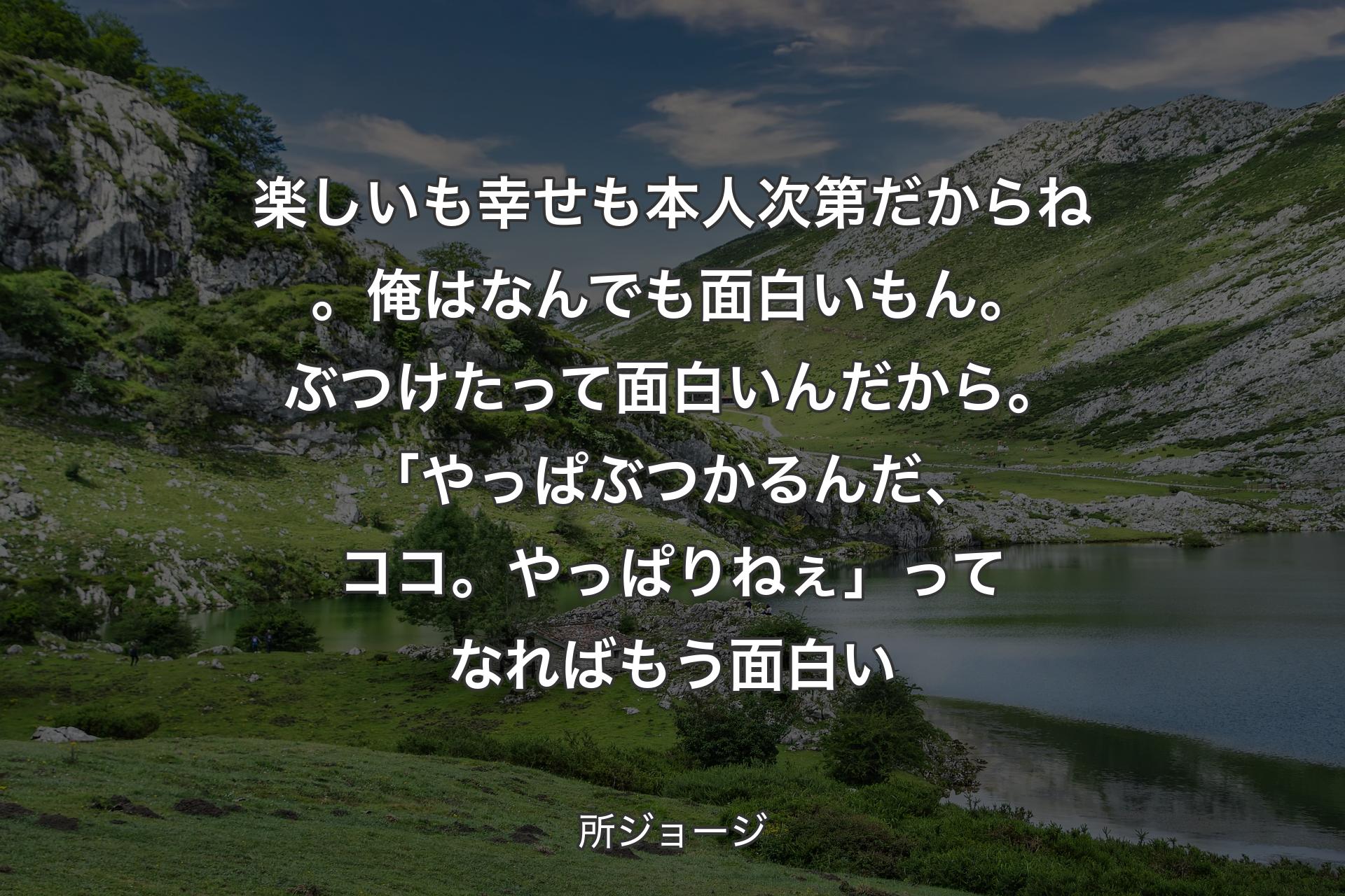 【背景1】楽しいも幸せも本人次第だからね。俺はなんでも面白いもん。ぶつけたって面白いんだから。「やっぱぶつかるんだ、ココ。やっぱりねぇ」ってなればもう面白い - 所ジョージ