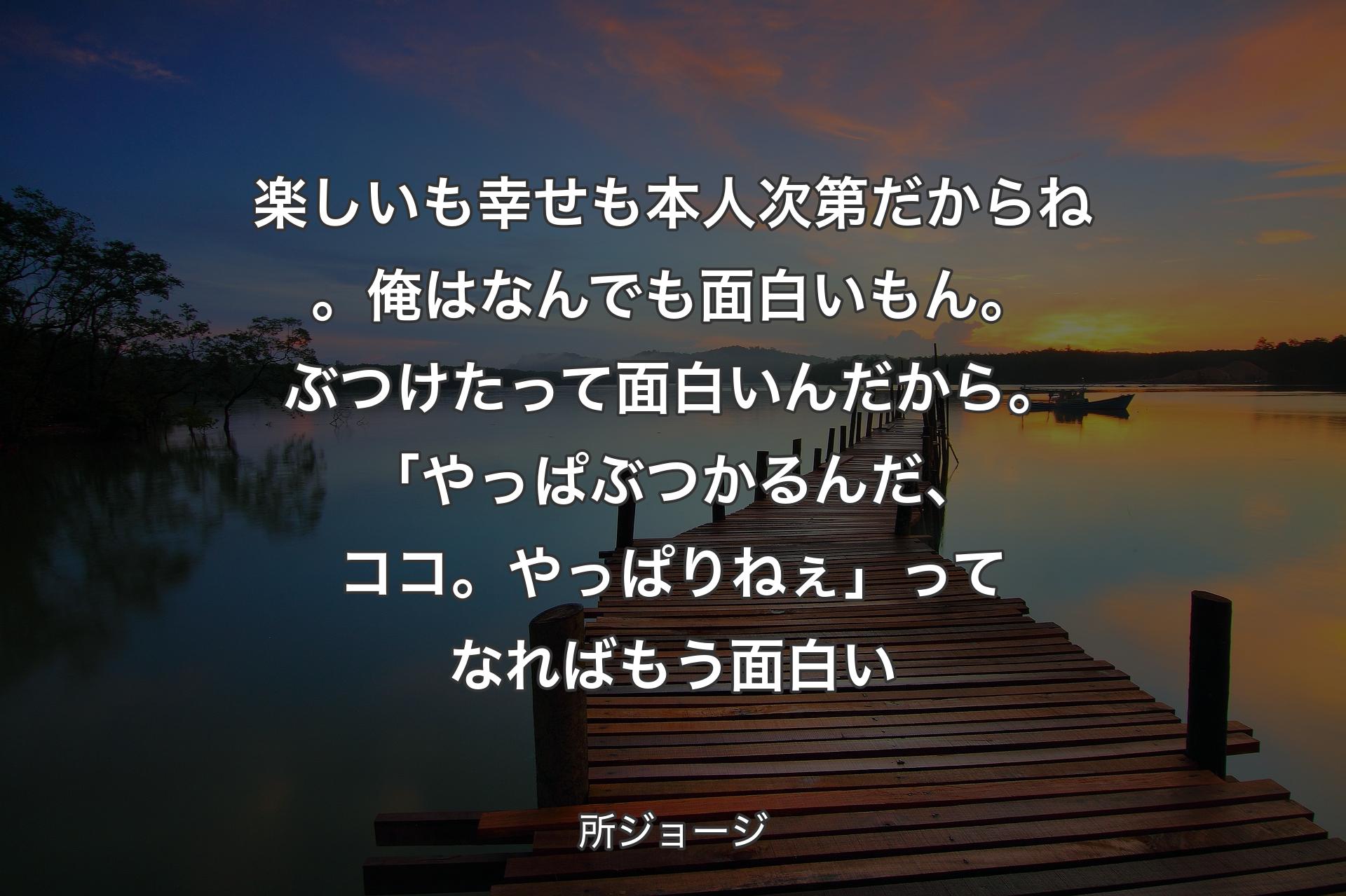 楽しいも幸せも本人次第だからね。俺はなんでも面白いもん。ぶつけたって面白いんだから。「やっぱぶつかるんだ、ココ。やっぱりねぇ」ってなればもう面白い - 所ジョージ