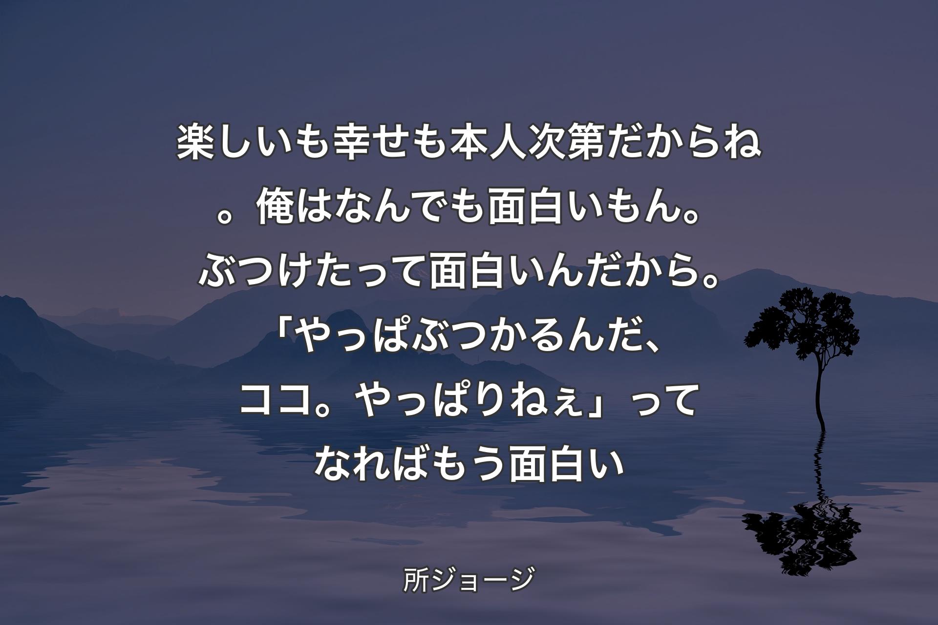 【背景4】楽しいも幸せも本人次第だからね。俺はなんでも面白いもん。ぶつけたって面白いんだから。「やっぱぶつかるんだ、ココ。やっぱりねぇ」ってなればもう面白い - 所ジョージ