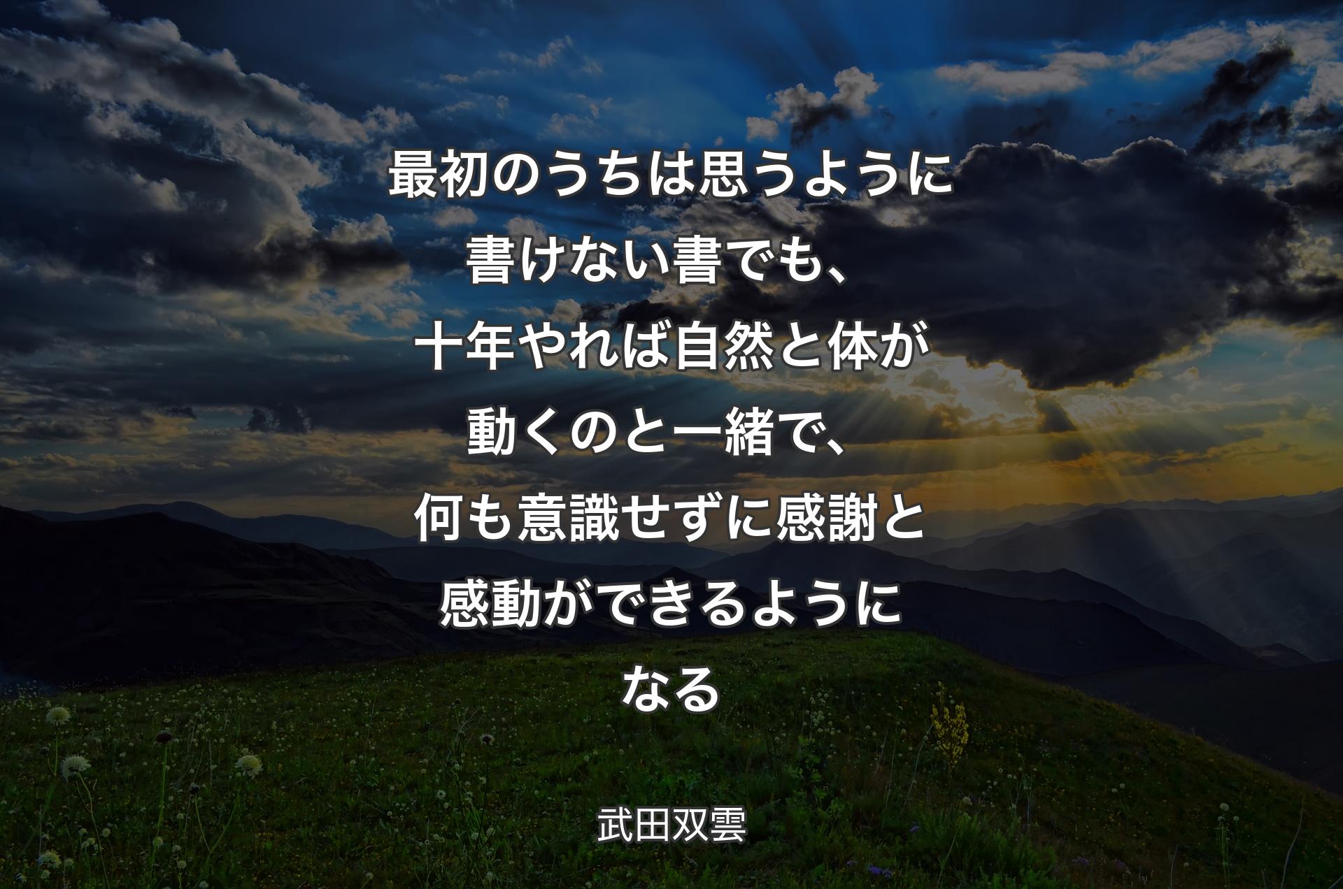 最初のうちは思うように書けない書でも、十年やれば自然と体が動くのと一緒で、何も意識せずに感謝と感動ができるようになる - 武田双雲